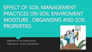 EFFECT OF SOIL MANAGEMENT
PRACTICES ON SOIL ENVIROMENT
MOISTURE , ORGANISMS AND SOIL
PROPERTIES
SUBMITTED TO : DR. KISHOR THAKUR
SUBMITTED BY : TH-2021-43,45,46,48-BIV
 