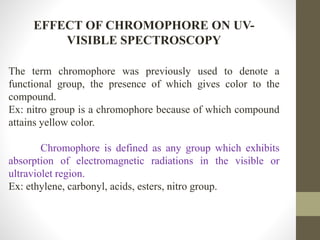 EFFECT OF CHROMOPHORE ON UV-
VISIBLE SPECTROSCOPY
The term chromophore was previously used to denote a
functional group, the presence of which gives color to the
compound.
Ex: nitro group is a chromophore because of which compound
attains yellow color.
Chromophore is defined as any group which exhibits
absorption of electromagnetic radiations in the visible or
ultraviolet region.
Ex: ethylene, carbonyl, acids, esters, nitro group.
 