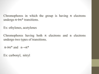 Chromophores in which the group is having π electrons
undergo π→π* transitions.
Ex: ethylenes, acetylenes
Chromophores having both π electrons and n electrons
undergo two types of transitions.
π→π* and n→π*
Ex: carbonyl, nitryl
 