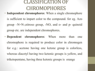 CLASSIFICATION OF
CHROMOPHORES
• Independent chromophores: When a single chromophore
is sufficient to impart color to the compound. for eg. Azo
group –N=N-,nitroso group, -NO, and o- and p- quinoid
group etc. are independent chromophores.
• Dependent chromophores: When more than one
chromophore is required to produce color in chromogen
for e.g.: acetone having one ketone group is colorless,
whereas diacetyl having two ketonic groups is yellow, and
triketopentane, having three ketonic groups is orange
 