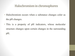 Halochromismin chromophores
• Halochromism occurs when a substance changes color as
the pH changes.
• This is a property of pH indicators, whose molecular
structure changes upon certain changes in the surrounding
pH.
 