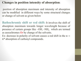 Changes in position intensity of absorption:
position of absorption maximum and intensity of absorption
can be modified in different ways by some structural changes
or change of solvent as given below
Bathochromic shift or red shift: It involves the shift of
absorption maximum towards longer wavelength because of
presence of certain groups like –OH, -NH2 which are termed
as auxochromes Or by change of the solvents.
Ex: decrease in polarity of solvent causes a red shift in the n→
π* absorption of carbonyl compounds.
 