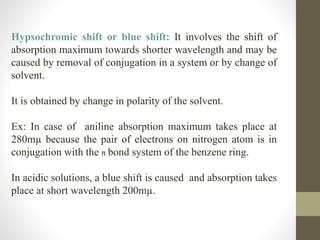 Hypsochromic shift or blue shift: It involves the shift of
absorption maximum towards shorter wavelength and may be
caused by removal of conjugation in a system or by change of
solvent.
It is obtained by change in polarity of the solvent.
Ex: In case of aniline absorption maximum takes place at
280mµ because the pair of electrons on nitrogen atom is in
conjugation with the π bond system of the benzene ring.
In acidic solutions, a blue shift is caused and absorption takes
place at short wavelength 200mµ.
 