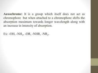 Auxochrome: It is a group which itself does not act as
chromophore but when attached to a chromophore shifts the
absorption maximum towards longer wavelength along with
an increase in intensity of absorption.
Ex: -OH, -NH2, -OR, -NHR, -NR2.
 