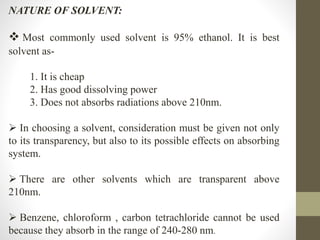 NATURE OF SOLVENT:
 Most commonly used solvent is 95% ethanol. It is best
solvent as-
1. It is cheap
2. Has good dissolving power
3. Does not absorbs radiations above 210nm.
 In choosing a solvent, consideration must be given not only
to its transparency, but also to its possible effects on absorbing
system.
 There are other solvents which are transparent above
210nm.
 Benzene, chloroform , carbon tetrachloride cannot be used
because they absorb in the range of 240-280 nm.
 