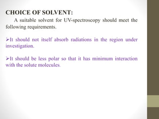 CHOICE OF SOLVENT:
A suitable solvent for UV-spectroscopy should meet the
following requirements.
It should not itself absorb radiations in the region under
investigation.
It should be less polar so that it has minimum interaction
with the solute molecules.
 