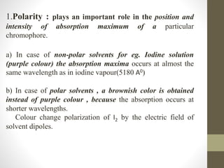 1.Polarity : plays an important role in the position and
intensity of absorption maximum of a particular
chromophore.
a) In case of non-polar solvents for eg. Iodine solution
(purple colour) the absorption maxima occurs at almost the
same wavelength as in iodine vapour(5180 A0)
b) In case of polar solvents , a brownish color is obtained
instead of purple colour , because the absorption occurs at
shorter wavelengths.
Colour change polarization of I2 by the electric field of
solvent dipoles.
 