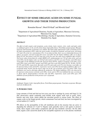 International Journal of Advances in Biology (IJAB) Vol 2. No .1, February 2015
1
EFFECT OF SOME ORGANIC ACIDS ON SOME FUNGAL
GROWTH AND THEIR TOXINS PRODUCTION
Ramadan Hassan1
, Sherif El-Kadi2
and Mostafa Sand1
1
Department of Agricultural Chemistry, Faculty of Agriculture, Mansoura University,
Mansoura City, Egypt.
2
Department of Agricultural Microbiology, Faculty of Agriculture, Damietta University,
Damietta City, Egypt.
ABSTRACT
The effect of eight organic acids (propionic, acetic, formic, lactic, tartaric, citric, oxalic and malic acids)
as antifungal agents on the growth of four fungi (Aspergillus flavus, Penicillium purpurogenum, Rhizopus
nigricans and Fusarium oxysporum) were studied. The high acidity appeared for oxalic acid being 0.14 at
the high concentration (10%), while the lowest acidity recorded for propionic acid and acetic acid being
2.71 and 2.56 at the low concentration (5%). It was observed that, there was no relationship between the
efficacy of organic acid and its final pH. Acetic acid (10%) has the highest inhibitory effect on A. flavus
being 45.21%, but tartaric acid (5%) and citric acid (5%) gave the same lowest inhibition effect (0.42%).
The lowest value of mycelium dry weight (MDW) of P. purpurogenum was 5.92 g/l when acetic acid was
used (10%), but the highest value was 9.38 g/l when tartaric acid (5%) was used. Formic acid (10%) had a
strong effect on the inhibition growth of R. nigricans being 28.65%, similar to propionic acid (10%), acetic
acid (10%), lactic acid (10%), tartaric acid (10%) and citric acid (10%) being 26.57%, 26.38%, 26.19%,
23.53% and 24.48%, respectively. But malic acid (5%) and oxalic acid (5%) were having a week effect on
R. nigricans being 5.31% and 6.45%, respectively. Lactic acid (10%) has the highest inhibitory effect on F.
oxysporum being 34.45% and the lowest value was in the case of tartaric acid (5%) being 1.68%. Four
treatments were used to determine aflatoxin B1 production. The highest inhibition (50%) was observed by
R. nigricans in the presence of formic acid (10%). Acetic acid in 10% level inhibited the toxic secretion of
A. flavus and P. purpurogenum to become 25% and 40%, respectively. Lactic acid (10%) gave 35%
inhibition of toxin production in the presence of F. oxysporum.
KEYWORDS
Antifungal, Organic Acids, Aspergillus flavus, Penicillium purpurogenum, Fusarium oxysporum, Rhizopus
nigricans & Aflatoxin B1
1. INTRODUCTION
Large amounts of food and feed are lost every year due to spoilage by yeasts and fungi [1]. So
that, preservative agents commonly used include weak organic acids such as acetic, lactic,
benzoic and citric acids, which inhibit the microbial growth in various foods. The effect of
organic acids on the fungal growth, which contaminate food and feed, has been investigated by
several authors [2; 3 and 4].
PH affects on the permeability of the cell membrane and on the enzymes that are active in
degrading the substrate [5, 6 and 7]. Organic acids generally used as safe agents to preserve
foods, these organic acids reduce cytoplasmic pH and stop metabolic activities. On the other
hand, organic acids caused the death by the susceptible organisms act on the plasmic membrane
 