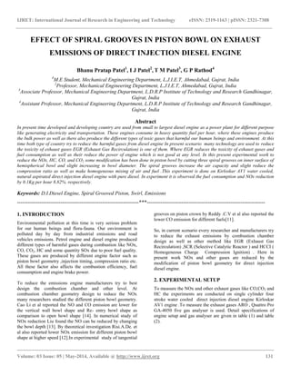 IJRET: International Journal of Research in Engineering and Technology eISSN: 2319-1163 | pISSN: 2321-7308
__________________________________________________________________________________________
Volume: 03 Issue: 05 | May-2014, Available @ http://www.ijret.org 131
EFFECT OF SPIRAL GROOVES IN PISTON BOWL ON EXHAUST
EMISSIONS OF DIRECT INJECTION DIESEL ENGINE
Bhanu Pratap Patel1
, I J Patel2
, T M Patel3
, G P Rathod4
1
M.E Student, Mechanical Engineering Department, L.J.I.E.T, Ahmedabad, Gujrat, India
2
Professor, Mechanical Engineering Department, L.J.I.E.T, Ahmedabad, Gujrat, India
3
Associate Professor, Mechanical Engineering Department, L.D.R.P Institute of Technology and Research Gandhinagar,
Gujrat, India
4
Assistant Professor, Mechanical Engineering Department, L.D.R.P Institute of Technology and Research Gandhinagar,
Gujrat, India
Abstract
In present time developed and developing country are used from small to largest diesel engine as a power plant for different purpose
like generating electricity and transportation. These engines consume in heavy quantity fuel per hour, where these engines produce
the bulk power as well as there also produce the different types of toxic gases that harmful our human beings and environment. At this
time both type of country try to reduce the harmful gases from diesel engine In present scenario many technology are used to reduce
the toxicity of exhaust gases EGR (Exhaust Gas Recirculation) is one of them. Where EGR reduces the toxicity of exhaust gases and
fuel consumption as well as their reduce the power of engine which is not good at any level. In this present experimental work to
reduce the NOx, HC, CO, and CO2 some modification has been done in piston bowl by cutting three spiral grooves on inner surface of
hemispherical bowl and slight increasing in bowl diameter. The spiral grooves increase the air capacity and slight reduce the
compression ratio as well as make homogeneous mixing of air and fuel .This experiment is done on Kirloskar AV1 water cooled,
natural aspirated direct injection diesel engine with pure diesel. In experiment it is observed the fuel consumption and NOx reduction
by 0.1Kg per hour 8.82%. respectively.
Keywords: D.I.Diesel Engine, Spiral Grooved Piston, Swirl, Emissions
----------------------------------------------------------------------***--------------------------------------------------------------------
1. INTRODUCTION
Environmental pollution at this time is very serious problem
for our human beings and flora-fauna. Our environment is
polluted day by day from industrial emissions and road
vehicles emissions. Petrol engine and diesel engine produced
different types of harmful gases during combustion like NOx,
CO, CO2, HC and some quantity SOx due to poor fuel quality.
These gases are produced by different engine factor such as
piston bowl geometry ,injection timing, compression ratio etc.
All these factor also affects the combustion efficiency, fuel
consumption and engine brake power.
To reduce the emissions engine manufacturers try to best
design the combustion chamber and other level. At
combustion chamber geometry design to reduce the NOx
many researchers studied the different piston bowl geometry.
Cao Li et al reported the NO and CO emission are lower for
the vertical wall bowl shape and Re- entry bowl shape as
comparison to open bowl shape [14]. In numerical study of
NOx reduction Liu found the NO can be reduced by changing
the bowl depth [13]. By theoretical investigation Risi.A.De. et
al also reported lower NOx emission for different piston bowl
shape at higher speed [12].In experimental study of tangential
grooves on piston crown by Reddy .C.V et al also reported the
lower CO emission for different fuels[11].
So, in current scenario every researcher and manufacturers try
to reduce the exhaust emissions by combustion chamber
design as well as other method like EGR (Exhaust Gas
Recirculation) ,SCR (Selective Catalytic Reactor ) and HCCI (
Homogeneous Charge Compression Ignition) . Here in
present work NOx and other gases are reduced by the
modification of piston bowl geometry for direct injection
diesel engine.
2. EXPERIMENTAL SETUP
To measure the NOx and other exhaust gases like CO,CO2 and
HC the experiments are conducted on single cylinder four
stroke water cooled direct injection diesel engine Kirloskar
AV1 engine .To measure the exhaust gases ARO , Quattro Pro
GA-4050 five gas analyser is used. Detail specifications of
engine setup and gas analyser are given in table (1) and table
(2).
 