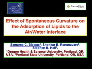 Effect of Spontaneous Curvature on
the Adsorption of Lipids to the
Air/Water Interface
Samares C. Biswas1, Shankar B. Rananavare2,
Stephen B. Hall1.
1Oregon Health & Science University, Portland, OR,
USA, 2Portland State University, Portland, OR, USA.
 