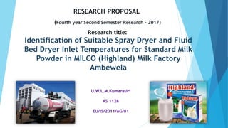 Identification of Suitable Spray Dryer and Fluid
Bed Dryer Inlet Temperatures for Standard Milk
Powder in MILCO (Highland) Milk Factory
Ambewela
U.W.L.M.Kumarasiri
AS 1126
EU/IS/2011/AG/81
RESEARCH PROPOSAL
(Fourth year Second Semester Research – 2017)
Research title:
 