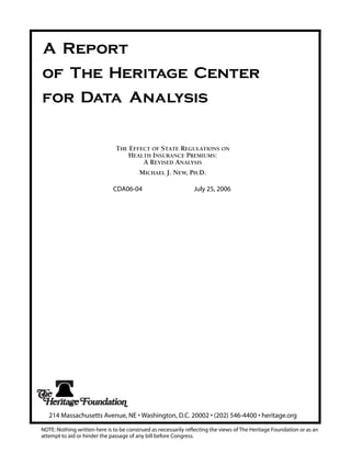 A Report
of The Heritage Center
for Data Analysis


                               THE EFFECT OF STATE REGULATIONS ON
                                   HEALTH INSURANCE PREMIUMS:
                                       A REVISED ANALYSIS
                                      MICHAEL J. NEW, PH.D.

                              CDA06-04                          July 25, 2006




   214 Massachusetts Avenue, NE • Washington, D.C. 20002 • (202) 546-4400 • heritage.org

NOTE: Nothing written here is to be construed as necessarily reflecting the views of The Heritage Foundation or as an
attempt to aid or hinder the passage of any bill before Congress.
 
