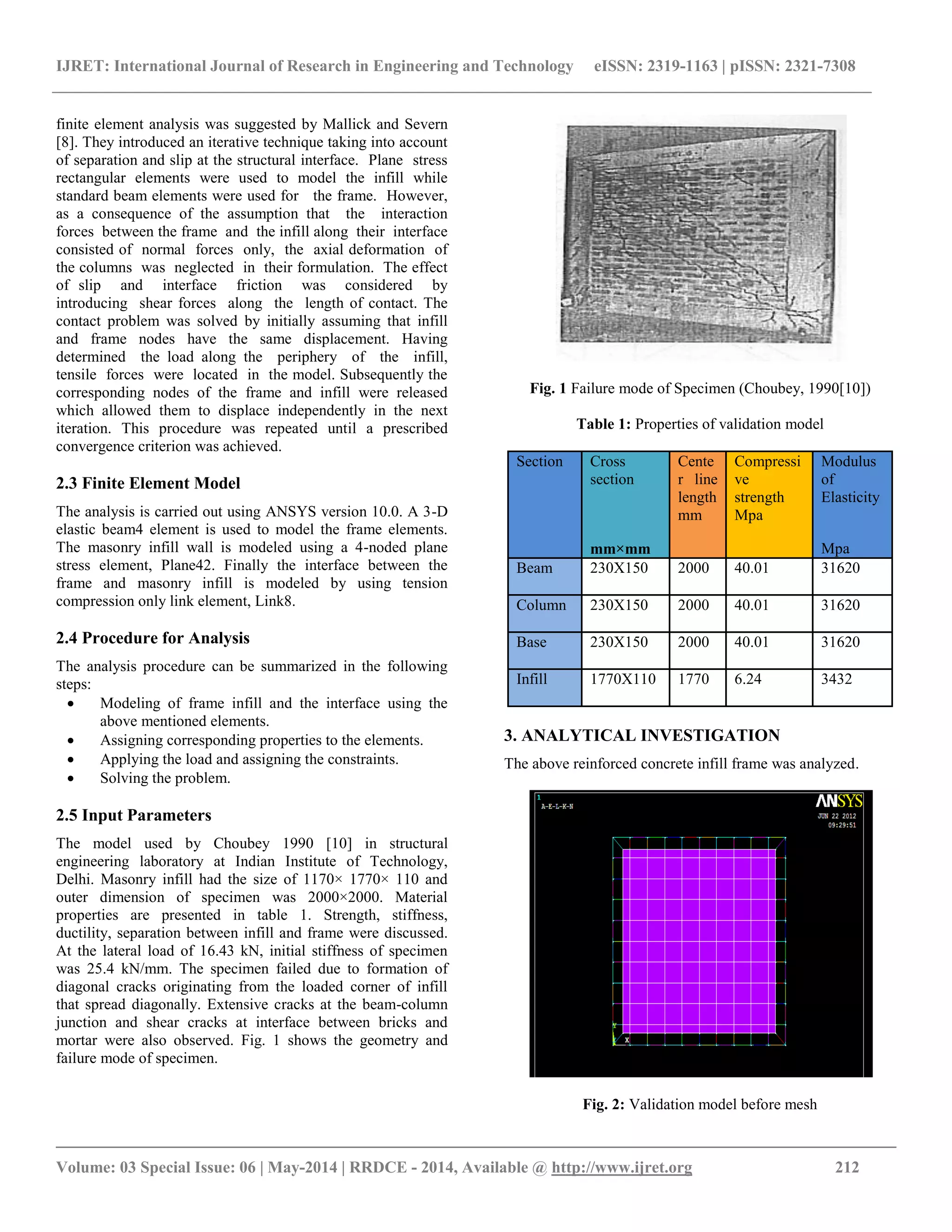 IJRET: International Journal of Research in Engineering and Technology eISSN: 2319-1163 | pISSN: 2321-7308
__________________________________________________________________________________________
Volume: 03 Special Issue: 06 | May-2014 | RRDCE - 2014, Available @ http://www.ijret.org 212
finite element analysis was suggested by Mallick and Severn
[8]. They introduced an iterative technique taking into account
of separation and slip at the structural interface. Plane stress
rectangular elements were used to model the infill while
standard beam elements were used for the frame. However,
as a consequence of the assumption that the interaction
forces between the frame and the infill along their interface
consisted of normal forces only, the axial deformation of
the columns was neglected in their formulation. The effect
of slip and interface friction was considered by
introducing shear forces along the length of contact. The
contact problem was solved by initially assuming that infill
and frame nodes have the same displacement. Having
determined the load along the periphery of the infill,
tensile forces were located in the model. Subsequently the
corresponding nodes of the frame and infill were released
which allowed them to displace independently in the next
iteration. This procedure was repeated until a prescribed
convergence criterion was achieved.
2.3 Finite Element Model
The analysis is carried out using ANSYS version 10.0. A 3-D
elastic beam4 element is used to model the frame elements.
The masonry infill wall is modeled using a 4-noded plane
stress element, Plane42. Finally the interface between the
frame and masonry infill is modeled by using tension
compression only link element, Link8.
2.4 Procedure for Analysis
The analysis procedure can be summarized in the following
steps:
 Modeling of frame infill and the interface using the
above mentioned elements.
 Assigning corresponding properties to the elements.
 Applying the load and assigning the constraints.
 Solving the problem.
2.5 Input Parameters
The model used by Choubey 1990 [10] in structural
engineering laboratory at Indian Institute of Technology,
Delhi. Masonry infill had the size of 1170× 1770× 110 and
outer dimension of specimen was 2000×2000. Material
properties are presented in table 1. Strength, stiffness,
ductility, separation between infill and frame were discussed.
At the lateral load of 16.43 kN, initial stiffness of specimen
was 25.4 kN/mm. The specimen failed due to formation of
diagonal cracks originating from the loaded corner of infill
that spread diagonally. Extensive cracks at the beam-column
junction and shear cracks at interface between bricks and
mortar were also observed. Fig. 1 shows the geometry and
failure mode of specimen.
Fig. 1 Failure mode of Specimen (Choubey, 1990[10])
Table 1: Properties of validation model
Section Cross
section
Cente
r line
length
mm
Compressi
ve
strength
Mpa
Modulus
of
Elasticity
mm×mm Mpa
Beam 230X150 2000 40.01 31620
Column 230X150 2000 40.01 31620
Base 230X150 2000 40.01 31620
Infill 1770X110 1770 6.24 3432
3. ANALYTICAL INVESTIGATION
The above reinforced concrete infill frame was analyzed.
Fig. 2: Validation model before mesh
 