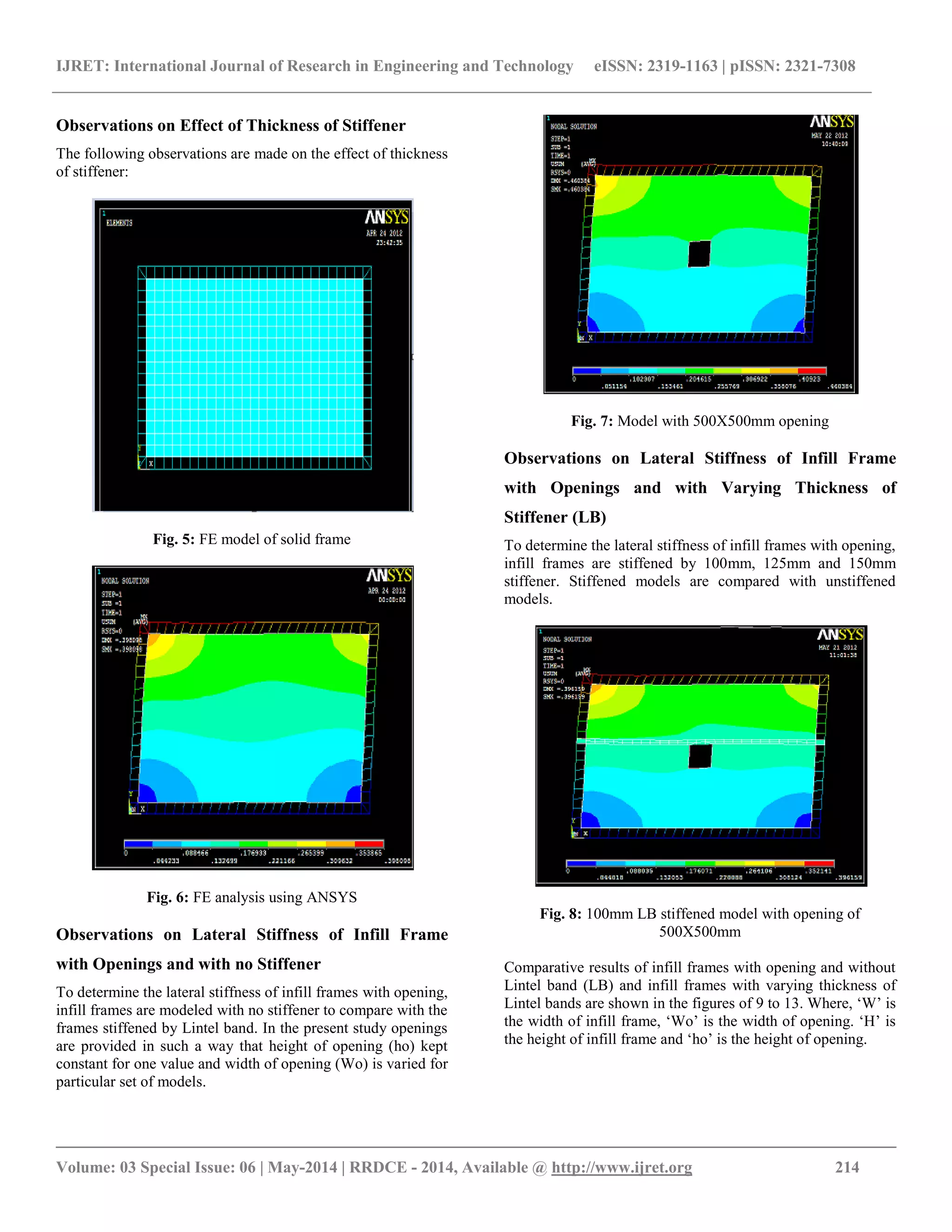 IJRET: International Journal of Research in Engineering and Technology eISSN: 2319-1163 | pISSN: 2321-7308
__________________________________________________________________________________________
Volume: 03 Special Issue: 06 | May-2014 | RRDCE - 2014, Available @ http://www.ijret.org 214
Observations on Effect of Thickness of Stiffener
The following observations are made on the effect of thickness
of stiffener:
Fig. 5: FE model of solid frame
Fig. 6: FE analysis using ANSYS
Observations on Lateral Stiffness of Infill Frame
with Openings and with no Stiffener
To determine the lateral stiffness of infill frames with opening,
infill frames are modeled with no stiffener to compare with the
frames stiffened by Lintel band. In the present study openings
are provided in such a way that height of opening (ho) kept
constant for one value and width of opening (Wo) is varied for
particular set of models.
Fig. 7: Model with 500X500mm opening
Observations on Lateral Stiffness of Infill Frame
with Openings and with Varying Thickness of
Stiffener (LB)
To determine the lateral stiffness of infill frames with opening,
infill frames are stiffened by 100mm, 125mm and 150mm
stiffener. Stiffened models are compared with unstiffened
models.
Fig. 8: 100mm LB stiffened model with opening of
500X500mm
Comparative results of infill frames with opening and without
Lintel band (LB) and infill frames with varying thickness of
Lintel bands are shown in the figures of 9 to 13. Where, „W‟ is
the width of infill frame, „Wo‟ is the width of opening. „H‟ is
the height of infill frame and „ho‟ is the height of opening.
 
