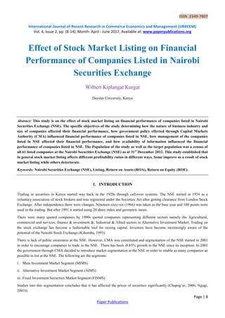 ISSN 2349-7807
International Journal of Recent Research in Commerce Economics and Management (IJRRCEM)
Vol. 4, Issue 2, pp: (8-14), Month: April - June 2017, Available at: www.paperpublications.org
Page | 8
Paper Publications
Effect of Stock Market Listing on Financial
Performance of Companies Listed in Nairobi
Securities Exchange
Wilbert Kiplangat Kurgat
Daystar University, Kenya
Abstract: This study is on the effect of stock market listing on financial performance of companies listed in Nairobi
Securities Exchange (NSE). The specific objectives of the study determining how the nature of business industry and
size of companies affected their financial performance, how government policy effected through Capital Markets
Authority (CMA) influenced financial performance of companies listed in NSE, how management of the companies
listed in NSE affected their financial performance, and how availability of information influenced the financial
performance of companies listed in NSE. The Population of the study as well as the target population was a census of
all 61 listed companies at the Nairobi Securities Exchange (NSE) as at 31st
December 2012. This study established that
in general stock market listing affects different profitability ratios in different ways. Some improve as a result of stock
market listing while others deteriorate.
Keywords: Nairobi Securities Exchange (NSE), Listing, Return on Assets (ROA), Return on Equity (ROE).
1. INTRODUCTION
Trading in securities in Kenya started way back in the 1920s through call-over systems. The NSE started in 1954 as a
voluntary association of stock brokers and was registered under the Societies Act after getting clearance from London Stock
Exchange. After independence there were changes. Nineteen sixty-six (1966) was taken as the base year and 100 points were
used in the trading. But after 1991 it started using 20 share index and geometric mean.
There were many quoted companies by 1990s quoted companies representing different sectors namely the Agricultural,
commercial and services; finance & investment &; Industrial & Allied sectors in Alternative Investment Market. Trading on
the stock exchange has become a fashionable tool for raising capital. Investors have become increasingly aware of the
potential of the Nairobi Stock Exchange (Kihumba, 1993).
There is lack of public awareness at the NSE. However, CMA was constituted and segmentation of the NSE started in 2001
in order to encourage companies to trade in the NSE. There has been -0.83% growth in the NSE since its inception. In 2001
the government through CMA decided to introduce market segmentation at the NSE in order to enable as many companies as
possible to list at the NSE. The following are the segments:
i. Main Investment Market Segment (MIMS)
ii. Alternative Investment Market Segment (AIMS)
iii. Fixed Investment Securities Market Segment (FISMS)
Studies into this segmentation concludes that it has affected the prices of securities significantly (Chepng’ar, 2006; Ngugi,
2003)).
 