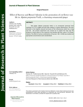 Effect of Sucrose and Benzyl Adenine in the promotion of cut flower vase
life in Alpinia purpurata Vieill., a charming ornamental ginger
ABSTRACT:
Red ginger (Alpinia purpurata Vieill.) is an ornamental perennial herb
reaching 2 to 5 m in height and each tiller ending in a showy inflorescence. The main
attraction is the brightly coloured red bracts of the inflorescence which has a long
vase life. The present experiment was carried out to exploit the long vase life
property of these plants to the maximum and thereby add their value in cut flower
industry. The effect of various combinations of Sucrose + BA + 8-HQS was studied and
appropriate concentrations were standardized.
089-092 | JRPS | 2012 | Vol 1 | No 2
This article is governed by the Creative Commons Attribution License (http://creativecommons.org/
licenses/by/2.0), which gives permission for unrestricted use, non-commercial, distribution, and
reproduction in all medium, provided the original work is properly cited.
www.plantsciences.info
Journal of Research in
Plant Sciences
An International Scientific
Research Journal
Authors:
Thomas VP, Prabhu
Kumar KM, Sabu M,
Prasanth AV and
Mohanan KV.
Institution:
Department of Botany,
University of Calicut,
Kerala - 673635, India.
Corresponding author:
Thomas VP.
Email:
msabu9@gmail.com.
Web Address:
http://plantsciences.info/
documents/PS0030.pdf.
Dates:
Received: 23 Apr 2012 Accepted: 14 May 2012 Published: 24 May 2012
Article Citation:
Thomas VP, Prabhu Kumar KM, Sabu M, Prasanth AV and Mohanan KV.
Effect of Sucrose and Benzyl Adenine in the promotion of cut flower vase life in
Alpinia purpurata Vieill., a charming ornamental ginger.
Journal of Research in Plant Sciences (2012) 1(2): 089-092
Original Research
Journal of Research in Plant Sciences
JournalofResearchinPlantSciences An International Scientific Research Journal
 