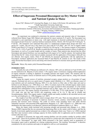 Journal of Biology, Agriculture and Healthcare www.iiste.org
ISSN 2224-3208 (Paper) ISSN 2225-093X (Online)
Vol.4, No.23, 2014
142
Effect of Sugarcane Pressmud Biocompost on Dry Matter Yield
and Nutrient Uptake in Maize
Korai, P.K*, Memon, K.S*, Genxing Pan, Rajper, A.A, Jamro, G.M, Korai, S.K and Jarwar, A.D**
* Sindh Agriculture University,Tando Jam.
** Agriculture Research Institute Tando jam Sindh Pakistan.
Contact information: Institute of Recourses, Ecosystem and Environment of Agriculture, Nanjing agriculture
university, 1 Weigang, Nanjing, 210095-China.
Author: punhoonkorai@gmail.com
Abstract
An experiment was conducted to determine the nutrient contents and manurial value of biocompost,
collected from Matiari Sugar Mill, Matiari and analyzed for macro nutrients N, P and K. The biocompost was
evaluated in a pot experiment on maize crop with eight treatments in factorial combinations of two rates of
biocompost (0 and 10 tons ha-1
) and four fertilizer treatments (0-0-0, 150-0-0, 150-75-0 and 150-75-60 kg ha-1
N,
P and K) . The treatments were replicated three times in a randomized complete block design and maize was
grown for 7 weeks. The soil was a clay loam (31% clay) with EC 0.35 dSm-1
, pH 7.87, low in organic matter
(0.80%) and Olsen P (7.0 mg kg-1
) and high in NH4OAC-K (320 mg kg-1
). The nutrient contents of biocompost
were 1.8% N, 1.83% P and 0.9% K. Results revealed that there were pronounced positive effects of addition of
biocompost, as well as N on plant height and dry weights of maize. Plant analysis data showed that the effect
biocompost and mineral fertilizers was non-significant with respect to N, P and K contents. Soil analytical data
showed that the EC values of post harvest samples increased with the application of biocompost while pH was
not affected. Soil organic matter, Olsen P and NH4OAC-K increased significantly with the application of
biocompost. Fertilizer application also increased Olsen P and NH4OAC-K contents in soil. The results of this
study showed that biocompost can be used along with mineral fertilizers to increase maize growth and dry matter
yield.
Keywords: Maize, Dry matter yield, Pressmud Biocompost;
INTRODUCTION
Generally the soils of Pakistan are deficient in N, whereas 80% soils are deficient in P and 30-40% soils
are also deficient in K. Majority of soils contain <1.0% organic matter. Continuous cropping without application
of organic materials is leading to depletion of available nutrients and organic matter. The situation calls for
integrated use of organic sources of nutrients such as FYM, poultry manure, press mud etc., along with mineral
fertilizer sources.
Among the organic sources of nutrition, pressmud occupies unique position as a by-product of sugar
industry. Pressmud can serve as a good source of organic matter (Bokhtiar et al., 2001), an alternate source of
crop nutrients and soil ameliorant (Razzaq, 2001). It is also known as filter cake or filter mud, and used as
fertilizer in soils (Raman et al., 1999; Barry et al., 2001). It contains much of the colloidal organic matter anions
that precipitate during clarification, as well as certain non-sugar occluded in these precipitates. It is the residue
obtained from sedimentation of the suspended materials such as fiber, sugar, wax, ash, soil and other particles
from the cane juice. The organic fraction of pressmud is 15-30% fiber, 5-15% crude protein, 5-15% sugar, 5-
15% crude wax and fats and 10-20% ash comprising oxides of Si, Ca, P, Mg and K (Partha and
Sivasubramanian, 2006). This organic matter is highly soluble and readily available to the microbial activity and
so to the soil (Gaikwad et al., 1996; Rangaraj et al., 2007).
The weight of wet filter mud (80% water) averages about 3.4% cane. There are many physical, chemical
and biological advantages of pressmud. It improves structure, texture, aeration, water-holding capacity, and
porosity and increases stress tolerance. The yields of various crops including maize and millet showed
substantial increases with pressmud (PM) applications (Rangaraj et al., 2007; Elsayed et al., 2008) that were
attributed to the improvement in soil physical, chemical and biological conditions (Barry et al., 2001).
Maize dry matter yields increased with increasing nitrogen and pressmud rates (Bangar et al., 2000).
Memon (2005) reported that the raw pressmud had depressing effect on dry matter yield of maize, and that the
benefit of previously applied pressmud was evident in the subsequent wheat crop. Viator et al. (2002) reported
that filter cake increases cation exchange capacity for thirty months after its application and its residual effect
remains after four years.
In addition to pressmud, the sugur mills running distillery unit also produce another by product called
“spent wash”. These two by products and fly ash are mixed in a certain ratio and composted for 4-6 weeks before
it is sold as “biocompost” by sugar mills. While pressmud is the basic material used in preparation of
biocompost, spent wash is sprinkled on it during composting process. The resulting “biocompost” is therefore
considered to be rich in nutrients and ready to be applied to soils as a soil amendment.
 