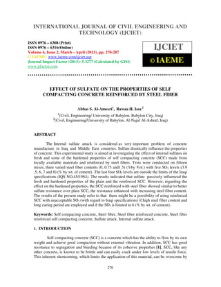 International Journal of Civil Engineering and Technology (IJCIET), ISSN 0976 – 6308
(Print), ISSN 0976 – 6316(Online) Volume 4, Issue 2, March - April (2013), © IAEME
270
EFFECT OF SULFATE ON THE PROPERTIES OF SELF
COMPACTING CONCRETE REINFORCED BY STEEL FIBER
Abbas S. Al-Ameeri1
, Rawaa H. Issa 2
1
(Civil, Engineering/ University of Babylon, Babylon City, Iraq)
2
(Civil, Engineering/University of Babylon, Al-Najaf Al-Ashraf, Iraq)
ABSTRACT
The Internal sulfate attack is considered as very important problem of concrete
manufacture in Iraq and Middle East countries. Sulfate drastically influence the properties
of concrete. This experimental study is aimed at investigating the effect of internal sulfates on
fresh and some of the hardened properties of self compacting concrete (SCC) made from
locally available materials and reinforced by steel fibers. Tests were conducted on fifteen
mixes, three varied steel fiber contents (0, 0.75 and1.5) (%by Vol.) with five SO3 levels (3.9
,5, 6, 7 and 8) (% by wt. of cement). The last four SO3 levels are outside the limits of the Iraqi
specifications (IQS NO.45/1984). The results indicated that sulfate passively influenced the
fresh and hardened properties of the plain and the reinforced SCC. However, regarding the
effect on the hardened properties, the SCC reinforced with steel fiber showed similar to better
sulfate resistance over plain SCC, the resistance enhanced with increasing steel fiber content.
The results of the present study refer to that there might be a possibility of using reinforced
SCC with unacceptable SO3 (with regard to Iraqi specifications) if high steel fiber content and
long curing period are employed and if the SO3 is limited to 6 (% by wt. of cement).
Keywords: Self compacting concrete, Steel fiber, Steel fiber reinforced concrete, Steel fiber
reinforced self compacting concrete, Sulfate attack, Internal sulfate attack.
1. INTRODUCTION
Self compacting concrete (SCC) is a concrete which has the ability to flow by its own
weight and achieve good compaction without external vibration. In addition, SCC has good
resistance to segregation and bleeding because of its cohesive properties [1]. SCC, like any
other concrete, is known to be brittle and can easily crack under low levels of tensile force.
This inherent shortcoming, which limits the application of this material, can be overcome by
INTERNATIONAL JOURNAL OF CIVIL ENGINEERING AND
TECHNOLOGY (IJCIET)
ISSN 0976 – 6308 (Print)
ISSN 0976 – 6316(Online)
Volume 4, Issue 2, March - April (2013), pp. 270-287
© IAEME: www.iaeme.com/ijciet.asp
Journal Impact Factor (2013): 5.3277 (Calculated by GISI)
www.jifactor.com
IJCIET
© IAEME
 