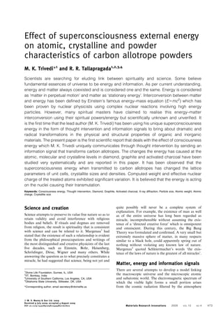 Effect of superconsciousness external energy
on atomic, crystalline and powder
characteristics of carbon allotrope powders
M. K. Trivedi*1
and R. R. Tallapragada1,2,3,4
Scientists are searching for eluding link between spirituality and science. Some believe
fundamental essences of universe to be energy and information. As per current understanding,
energy and matter always coexisted and is considered one and the same. Energy is considered
as ‘matter in perpetual motion’ and matter as ‘stationary energy’. Interconversion between matter
and energy has been defined by Einstein’s famous energy–mass equation (E5mc2
) which has
been proven by nuclear physicists using complex nuclear reactions involving high energy
particles. However, many spiritual masters have claimed to realise this energy–matter
interconversion using their spiritual powers/energy but scientifically unknown and unverified. It
is the first time that the lead author (M. K. Trivedi) has been using his unique superconsciousness
energy in the form of thought intervention and information signals to bring about dramatic and
radical transformations in the physical and structural properties of organic and inorganic
materials. The present paper is the first scientific report that deals with the effect of consciousness
energy which M. K. Trivedi uniquely communicates through thought intervention by sending an
information signal that transforms carbon allotropes. The changes the energy has caused at the
atomic, molecular and crystalline levels in diamond, graphite and activated charcoal have been
studied very systematically and are reported in this paper. It has been observed that the
superconsciousness energy when transmitted to carbon allotropes has changed the lattice
parameters of unit cells, crystallite sizes and densities. Computed weight and effective nuclear
charge of the treated atoms exhibited significant variation. It is believed that the energy is acting
on the nuclei causing their transmutation.
Keywords: Consciousness energy, Thought intervention, Diamond, Graphite, Activated charcoal, X-ray diffraction, Particle size, Atomic weight, Atomic
charge, Crystallite size
Science and creation
Science attempts to preserve its value free nature so as to
retain validity and avoid interference with religious
bodies and beliefs. If rituals and dogmas are removed
from religion, the result is spirituality that is consistent
with science and can be related to it. Margenau1
had
stated that the existence of such a relationship is evident
from the philosophical preoccupations and writings of
the most distinguished and creative physicists of the last
ﬁve decades, such as Einstein, Bohr, Heisenberg,
Schro¨dinger, Dirac, Wigner and many others. While
answering the question as to what precisely constitutes a
miracle, he had suggested that science, being not yet and
quite possibly will never be a complete system of
explanation. For example, the existence of man as well
as of the entire universe has long been regarded as
miracle, incomprehensible without assuming the exis-
tence of a ‘directed creative force’ which is omnipotent
and omniscient. During this century, the Big Bang
Theory was formulated and conﬁrmed. A very small but
extremely massive sphere of matter, in many respects
similar to a black hole, could apparently spring out of
nothing without violating any known law of nature.
Margenau1
quoted Schleiermacher’s words ‘the exis-
tence of the laws of nature is the greatest of all miracles’.
Matter, energy and information signals
There are several attempts to develop a model linking
the macroscopic universe and the microscopic atomic
and subatomic world. The electromagnetic spectrum of
which the visible light forms a small portion arises
from the cosmic radiation ﬁltered by the atmosphere
1
Divine Life Foundation, Gurnee, IL, USA
2
IIT, Bombay, India
3
University of Southern California, Los Angeles, CA, USA
4
Oklahoma State University, Stillwater, OK, USA
*Corresponding author, email secretary@divinelife.us
ß W. S. Maney & Son Ltd. 2009
Received 9 July 2009; accepted 4 August 2009
DOI 10.1179/143289109X12494867167602 Materials Research Innovations 2009 VOL 13 NO 4 473
 