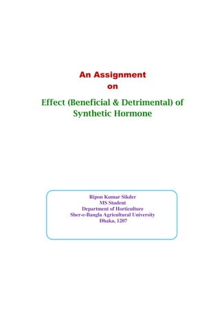 An Assignment
on
Effect (Beneficial & Detrimental) of
Synthetic Hormone
Ripon Kumar Sikder
MS Student
Department of Horticulture
Sher-e-Bangla Agricultural University
Dhaka, 1207
 