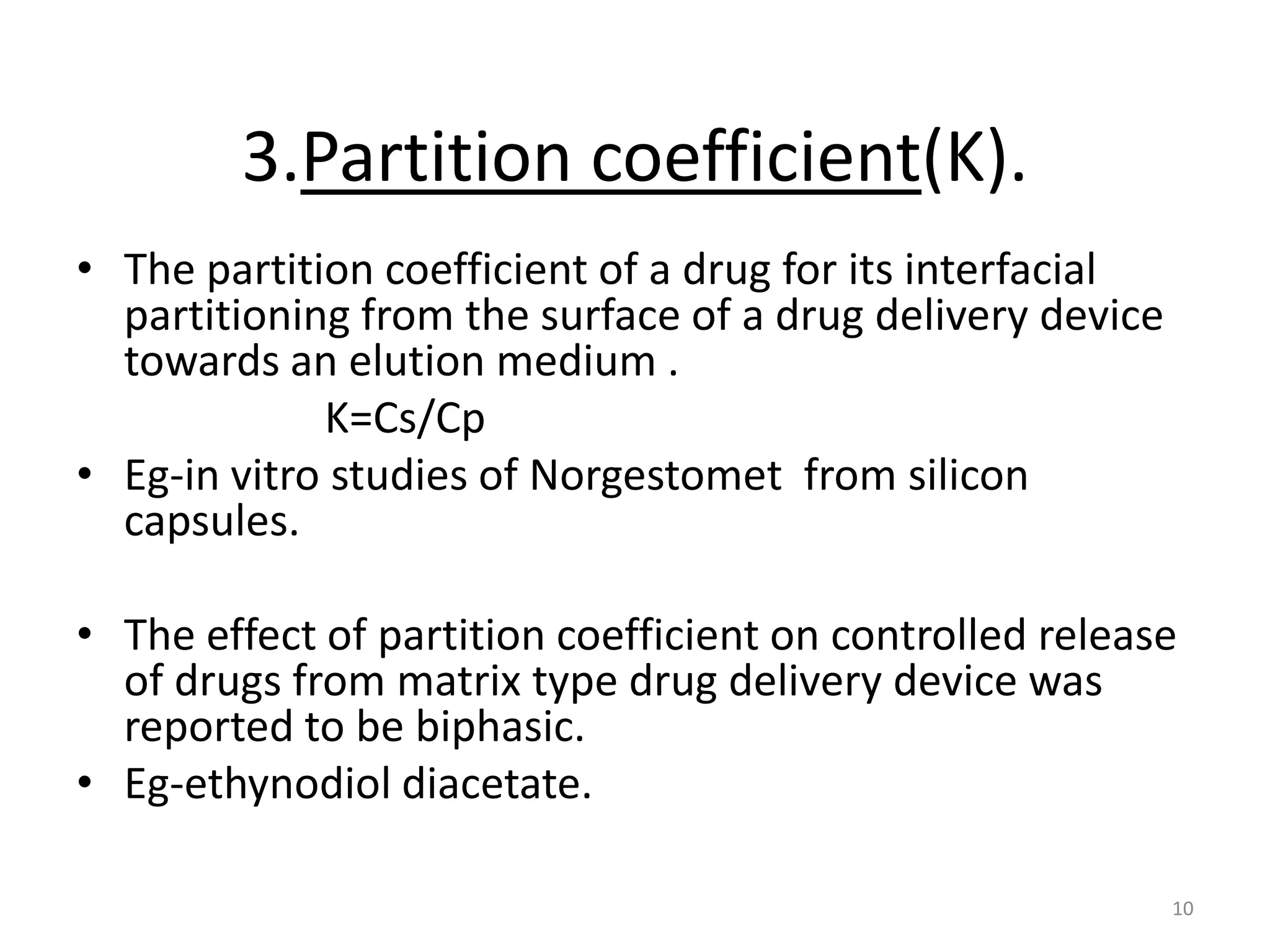 3.Partition coefficient(K).
• The partition coefficient of a drug for its interfacial
  partitioning from the surface of a drug delivery device
  towards an elution medium .
             K=Cs/Cp
• Eg-in vitro studies of Norgestomet from silicon
  capsules.

• The effect of partition coefficient on controlled release
  of drugs from matrix type drug delivery device was
  reported to be biphasic.
• Eg-ethynodiol diacetate.

                                                            10
 