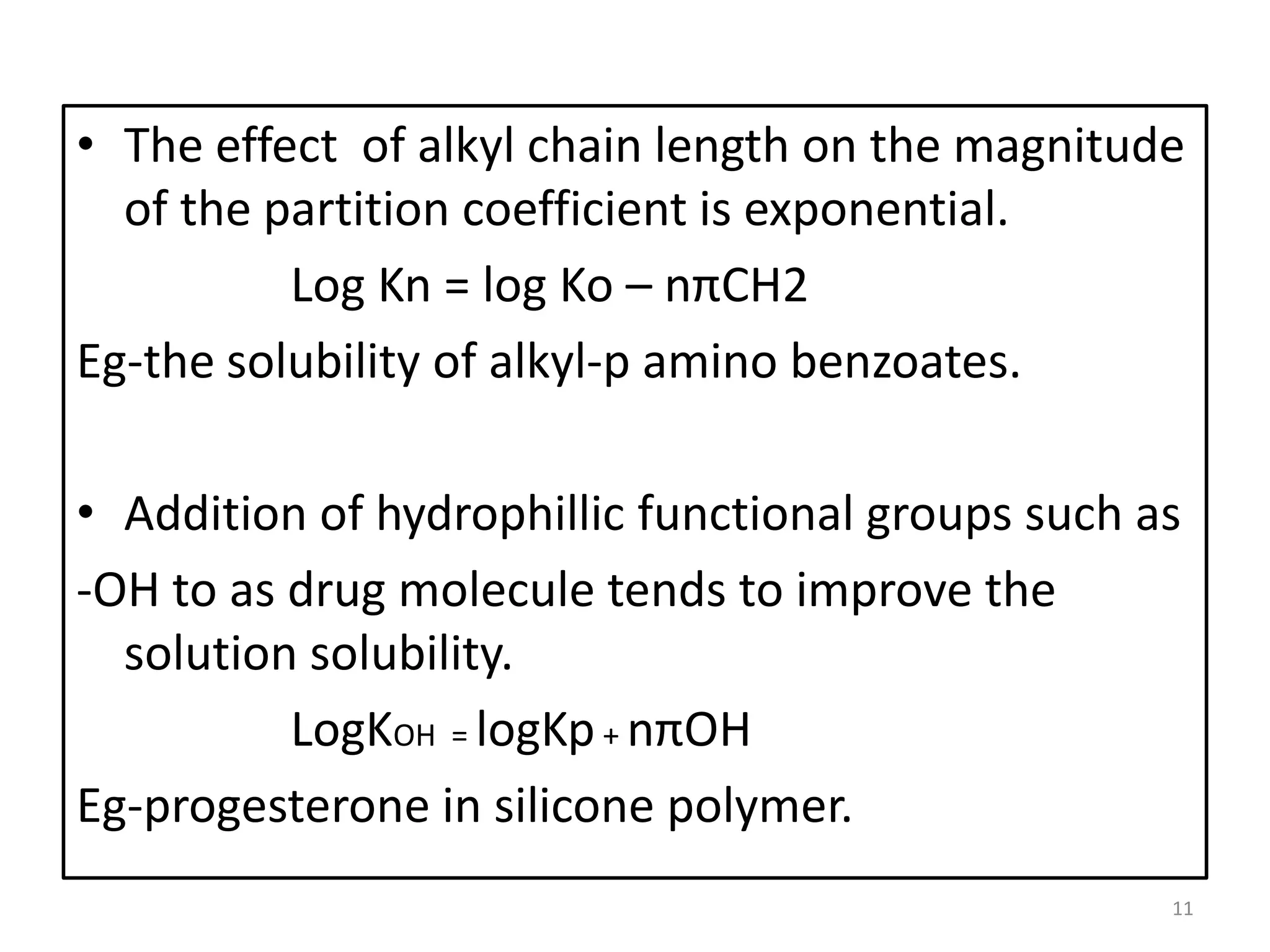 • The effect of alkyl chain length on the magnitude
  of the partition coefficient is exponential.
          Log Kn = log Ko – nπCH2
Eg-the solubility of alkyl-p amino benzoates.

• Addition of hydrophillic functional groups such as
-OH to as drug molecule tends to improve the
  solution solubility.
          LogKOH = logKp + nπOH
Eg-progesterone in silicone polymer.
                                                   11
 