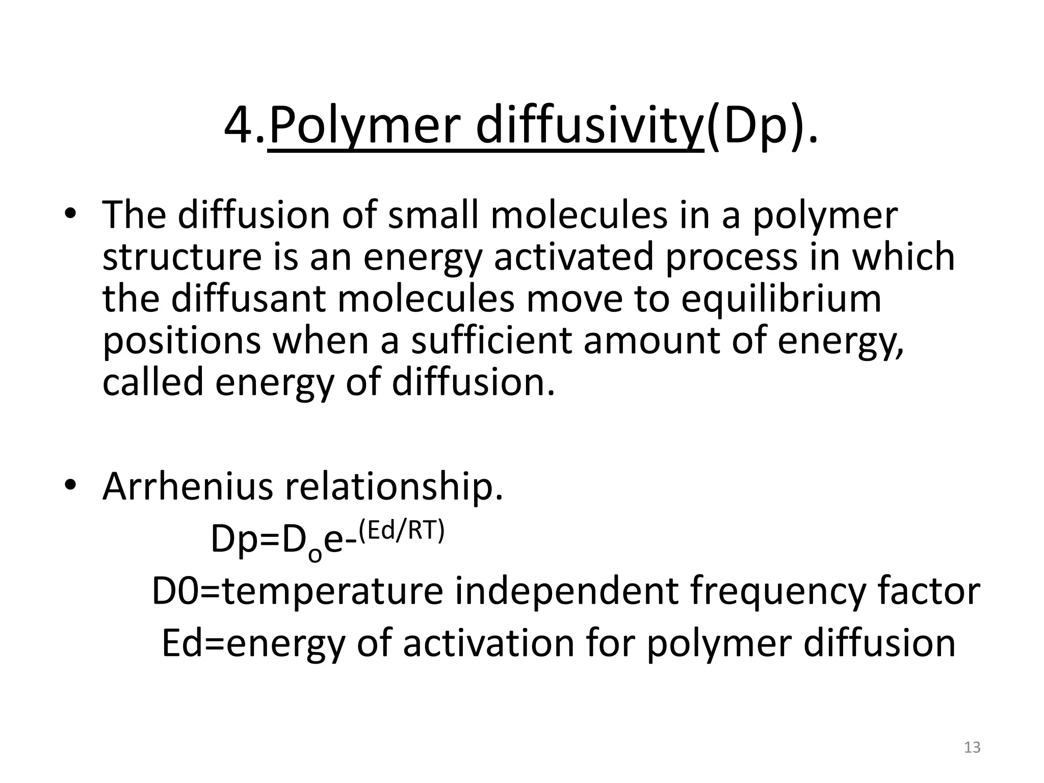 4.Polymer diffusivity(Dp).
• The diffusion of small molecules in a polymer
  structure is an energy activated process in which
  the diffusant molecules move to equilibrium
  positions when a sufficient amount of energy,
  called energy of diffusion.

• Arrhenius relationship.
       Dp=Doe-(Ed/RT)
     D0=temperature independent frequency factor
     Ed=energy of activation for polymer diffusion

                                                      13
 