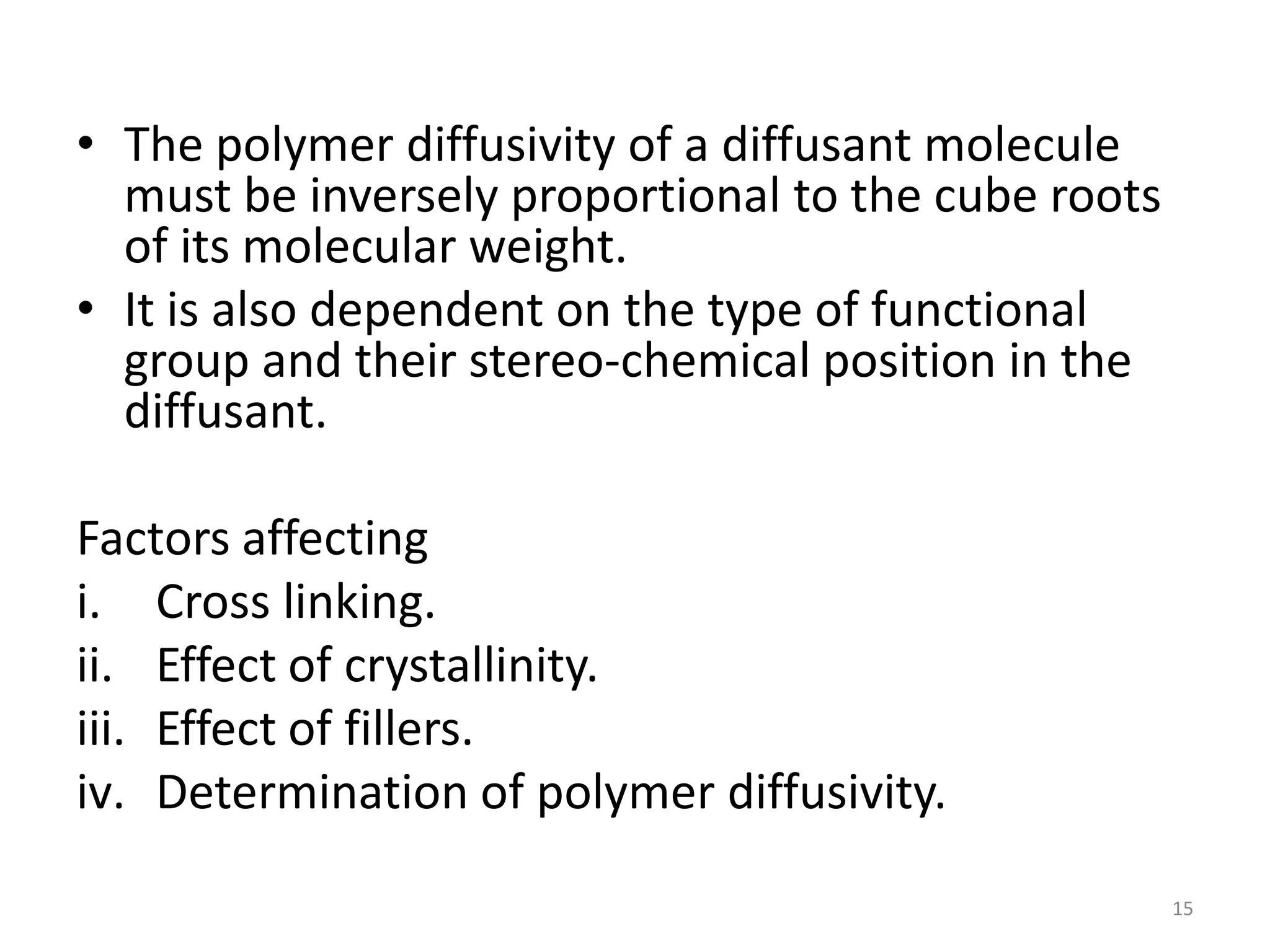 • The polymer diffusivity of a diffusant molecule
  must be inversely proportional to the cube roots
  of its molecular weight.
• It is also dependent on the type of functional
  group and their stereo-chemical position in the
  diffusant.

Factors affecting
i. Cross linking.
ii. Effect of crystallinity.
iii. Effect of fillers.
iv. Determination of polymer diffusivity.

                                                     15
 