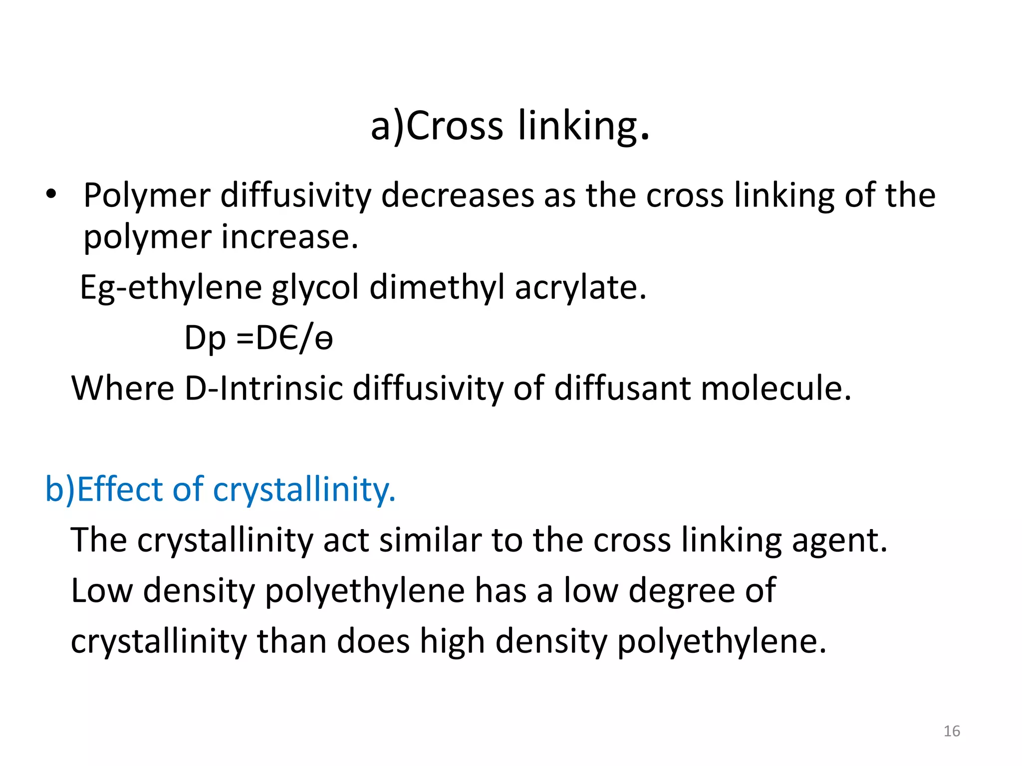 a)Cross linking.
• Polymer diffusivity decreases as the cross linking of the
  polymer increase.
  Eg-ethylene glycol dimethyl acrylate.
        Dp =DЄ/ѳ
  Where D-Intrinsic diffusivity of diffusant molecule.

b)Effect of crystallinity.
 The crystallinity act similar to the cross linking agent.
 Low density polyethylene has a low degree of
 crystallinity than does high density polyethylene.

                                                              16
 