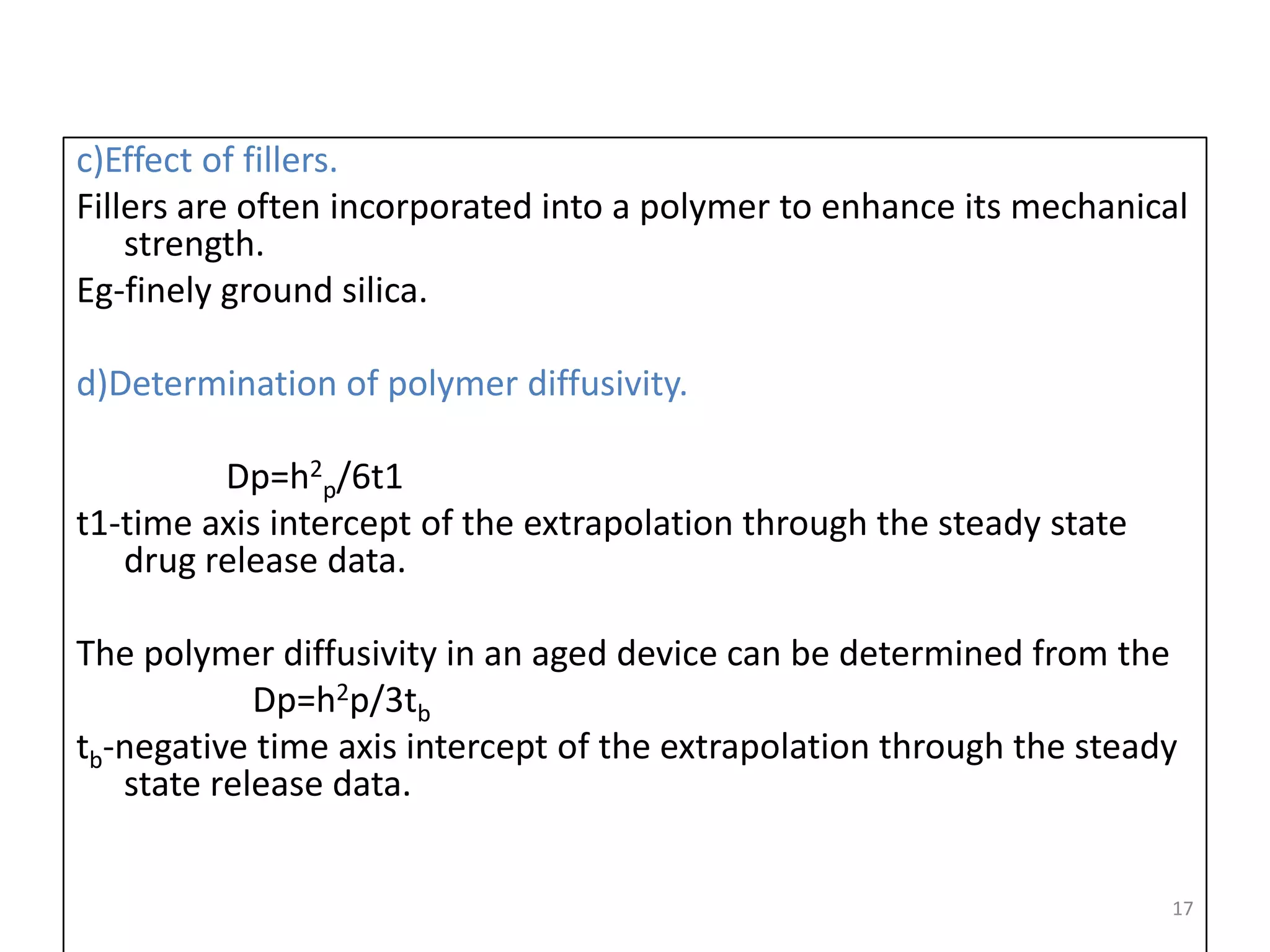 c)Effect of fillers.
Fillers are often incorporated into a polymer to enhance its mechanical
    strength.
Eg-finely ground silica.

d)Determination of polymer diffusivity.

         Dp=h2p/6t1
t1-time axis intercept of the extrapolation through the steady state
   drug release data.

The polymer diffusivity in an aged device can be determined from the
            Dp=h2p/3tb
tb-negative time axis intercept of the extrapolation through the steady
   state release data.


                                                                       17
 