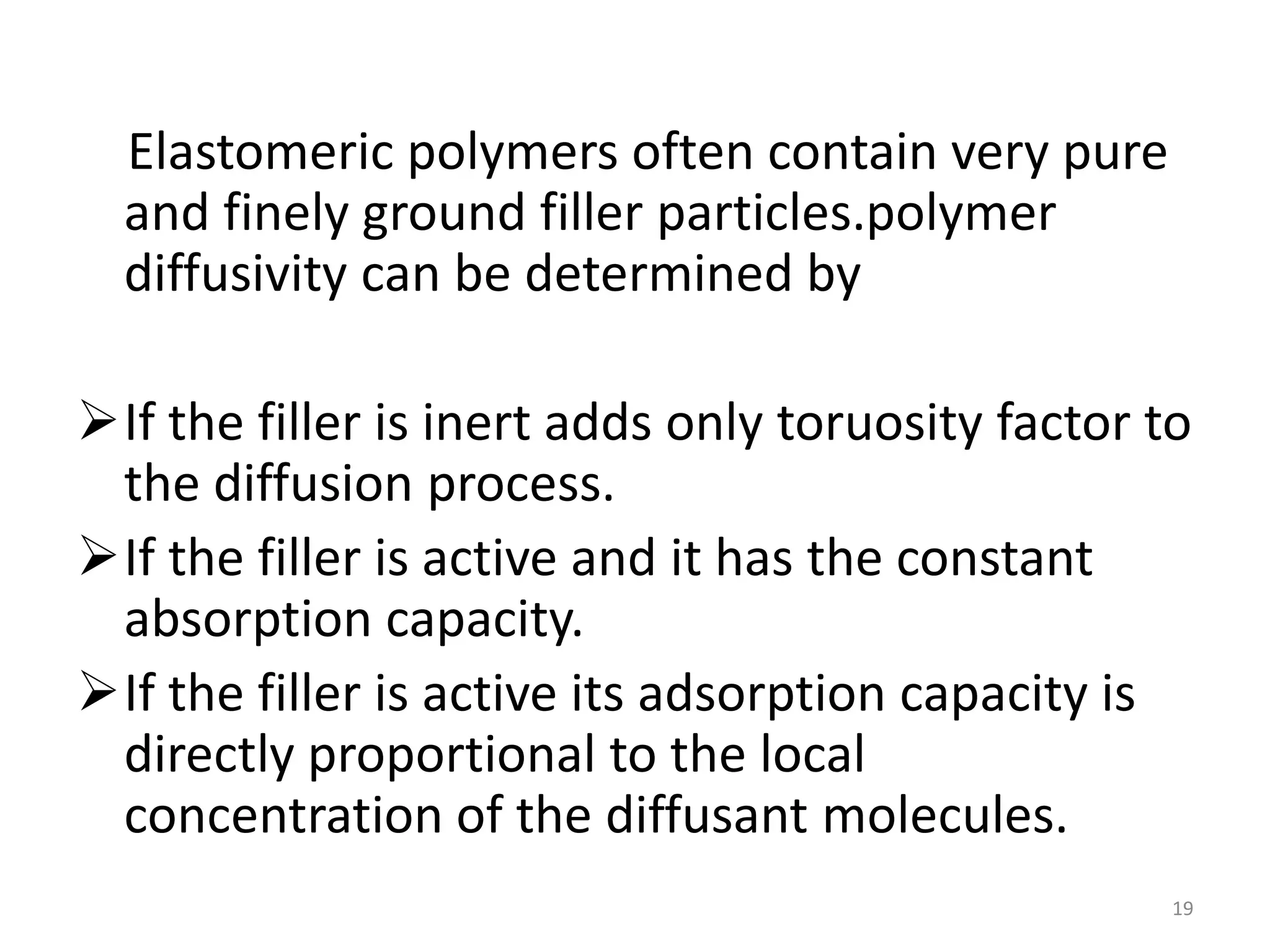 Elastomeric polymers often contain very pure
  and finely ground filler particles.polymer
  diffusivity can be determined by

If the filler is inert adds only toruosity factor to
 the diffusion process.
If the filler is active and it has the constant
 absorption capacity.
If the filler is active its adsorption capacity is
 directly proportional to the local
 concentration of the diffusant molecules.
                                                    19
 