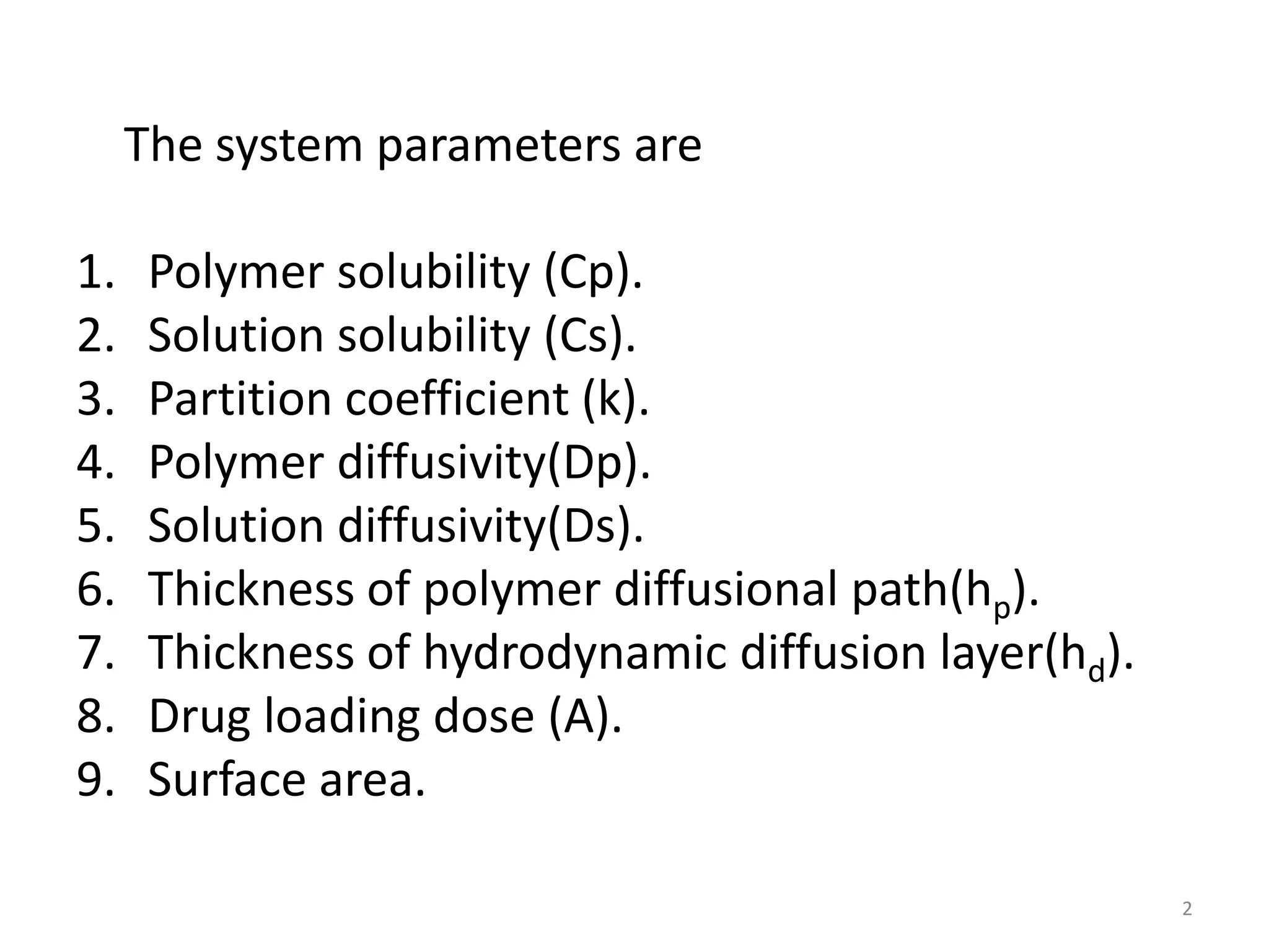 The system parameters are

1.    Polymer solubility (Cp).
2.    Solution solubility (Cs).
3.    Partition coefficient (k).
4.    Polymer diffusivity(Dp).
5.    Solution diffusivity(Ds).
6.    Thickness of polymer diffusional path(hp).
7.    Thickness of hydrodynamic diffusion layer(hd).
8.    Drug loading dose (A).
9.    Surface area.

                                                       2
 