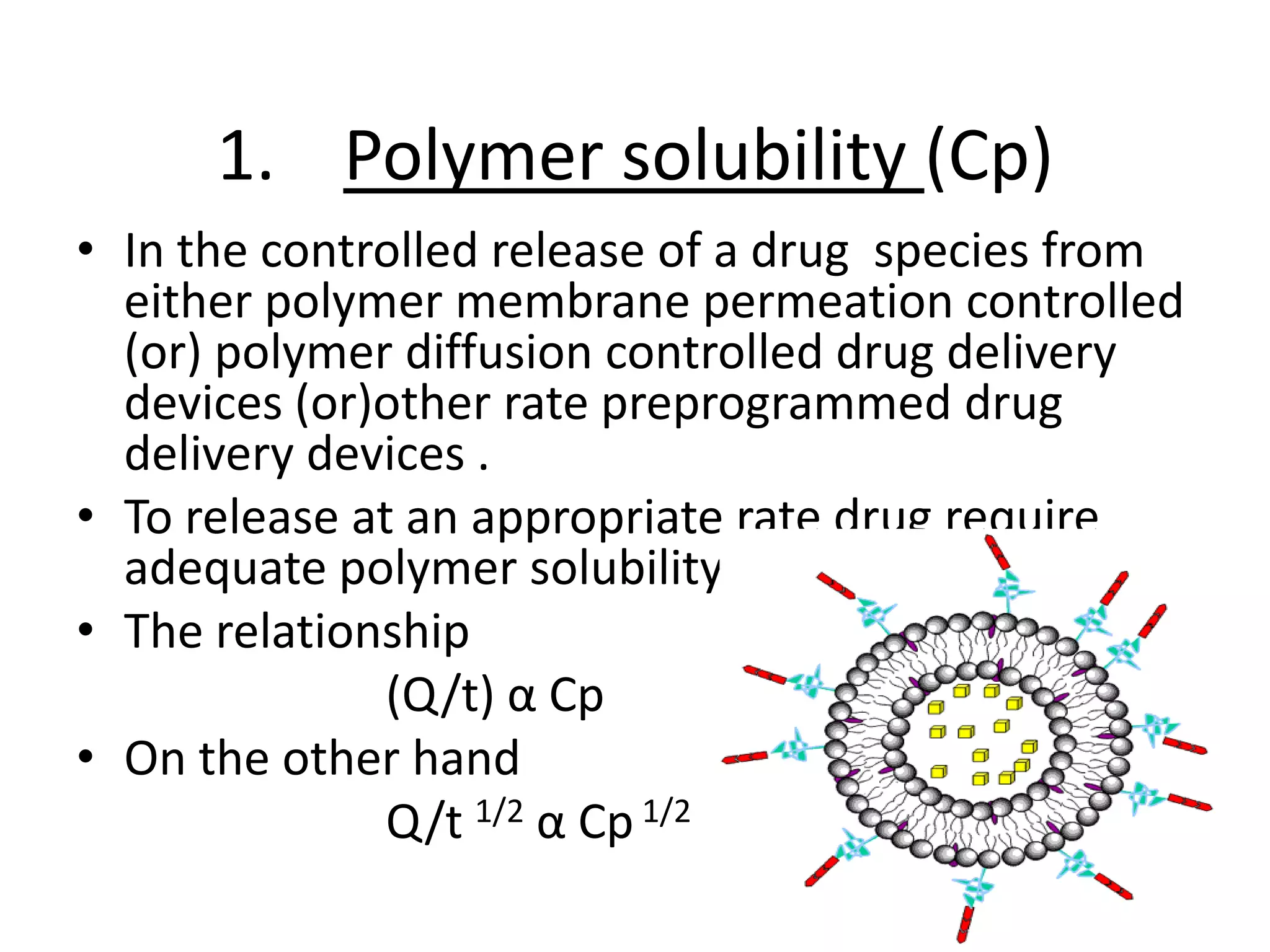 1. Polymer solubility (Cp)
• In the controlled release of a drug species from
  either polymer membrane permeation controlled
  (or) polymer diffusion controlled drug delivery
  devices (or)other rate preprogrammed drug
  delivery devices .
• To release at an appropriate rate drug require
  adequate polymer solubility.
• The relationship
               (Q/t) α Cp
• On the other hand
               Q/t 1/2 α Cp 1/2
                                                 3
 