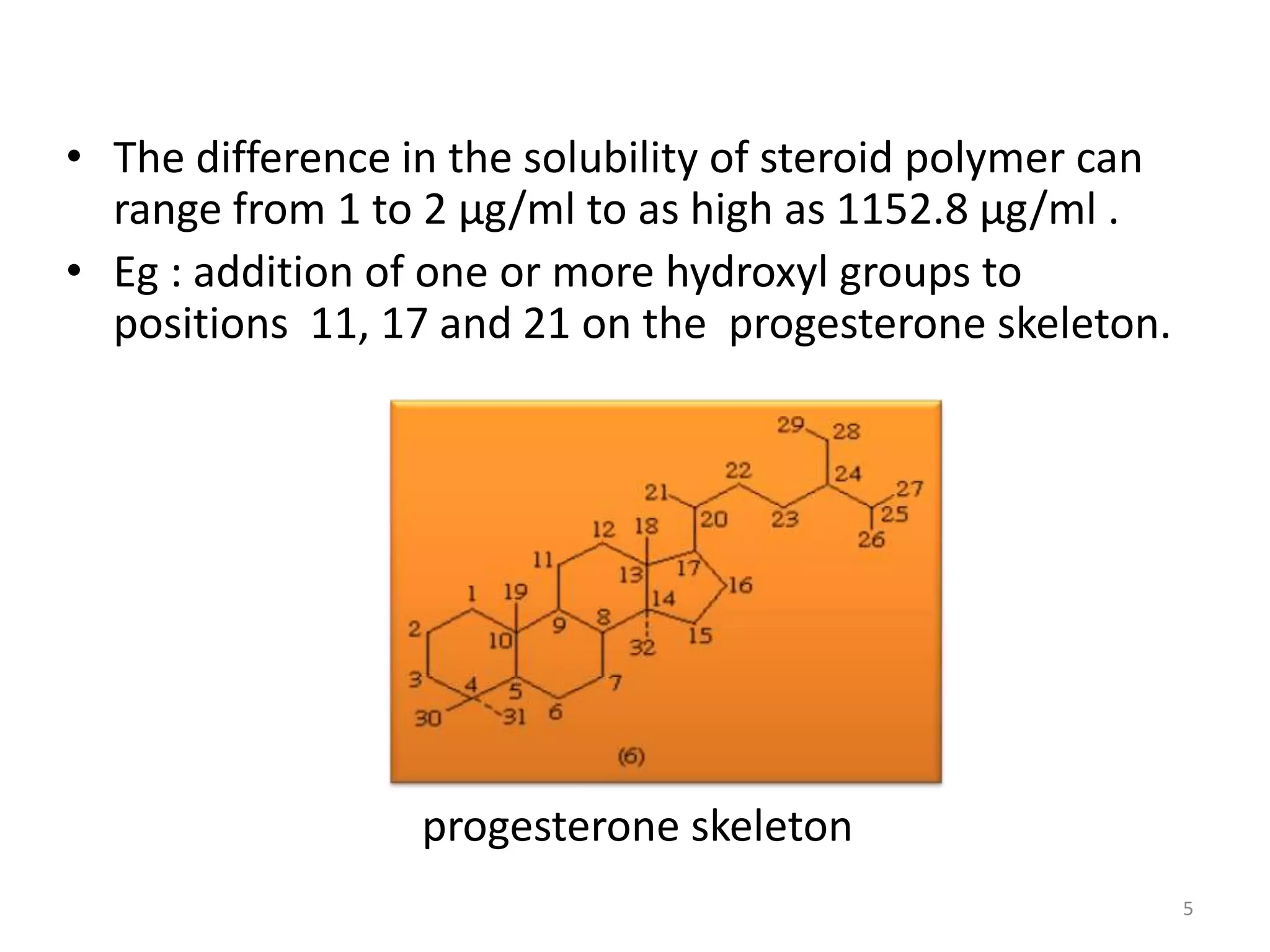 • The difference in the solubility of steroid polymer can
  range from 1 to 2 µg/ml to as high as 1152.8 µg/ml .
• Eg : addition of one or more hydroxyl groups to
  positions 11, 17 and 21 on the progesterone skeleton.




                  progesterone skeleton
                                                            5
 