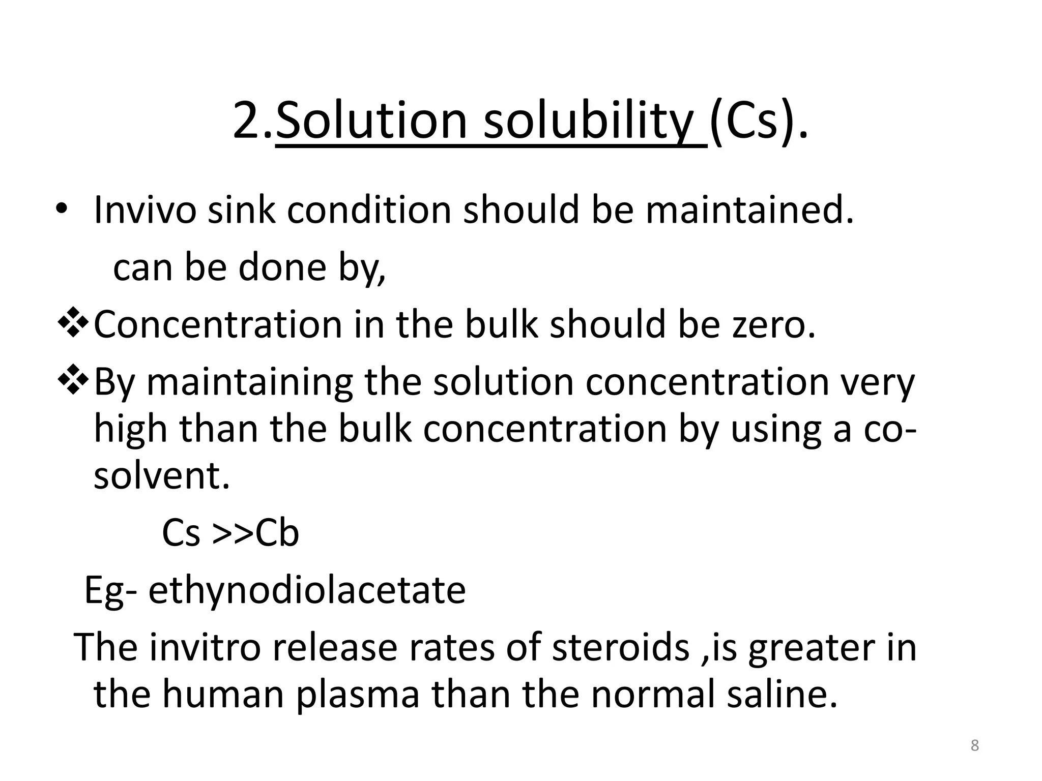 2.Solution solubility (Cs).
• Invivo sink condition should be maintained.
   can be done by,
Concentration in the bulk should be zero.
By maintaining the solution concentration very
  high than the bulk concentration by using a co-
  solvent.
       Cs >>Cb
  Eg- ethynodiolacetate
 The invitro release rates of steroids ,is greater in
  the human plasma than the normal saline.
                                                        8
 
