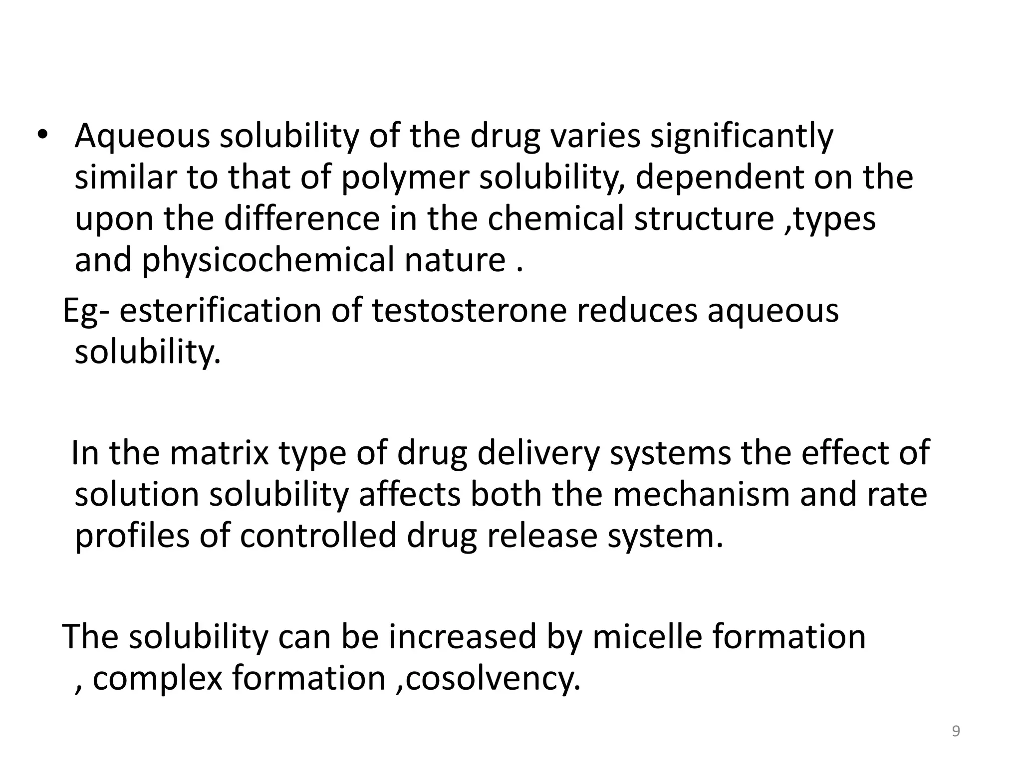• Aqueous solubility of the drug varies significantly
   similar to that of polymer solubility, dependent on the
   upon the difference in the chemical structure ,types
   and physicochemical nature .
  Eg- esterification of testosterone reduces aqueous
   solubility.

  In the matrix type of drug delivery systems the effect of
  solution solubility affects both the mechanism and rate
  profiles of controlled drug release system.

 The solubility can be increased by micelle formation
  , complex formation ,cosolvency.
                                                              9
 