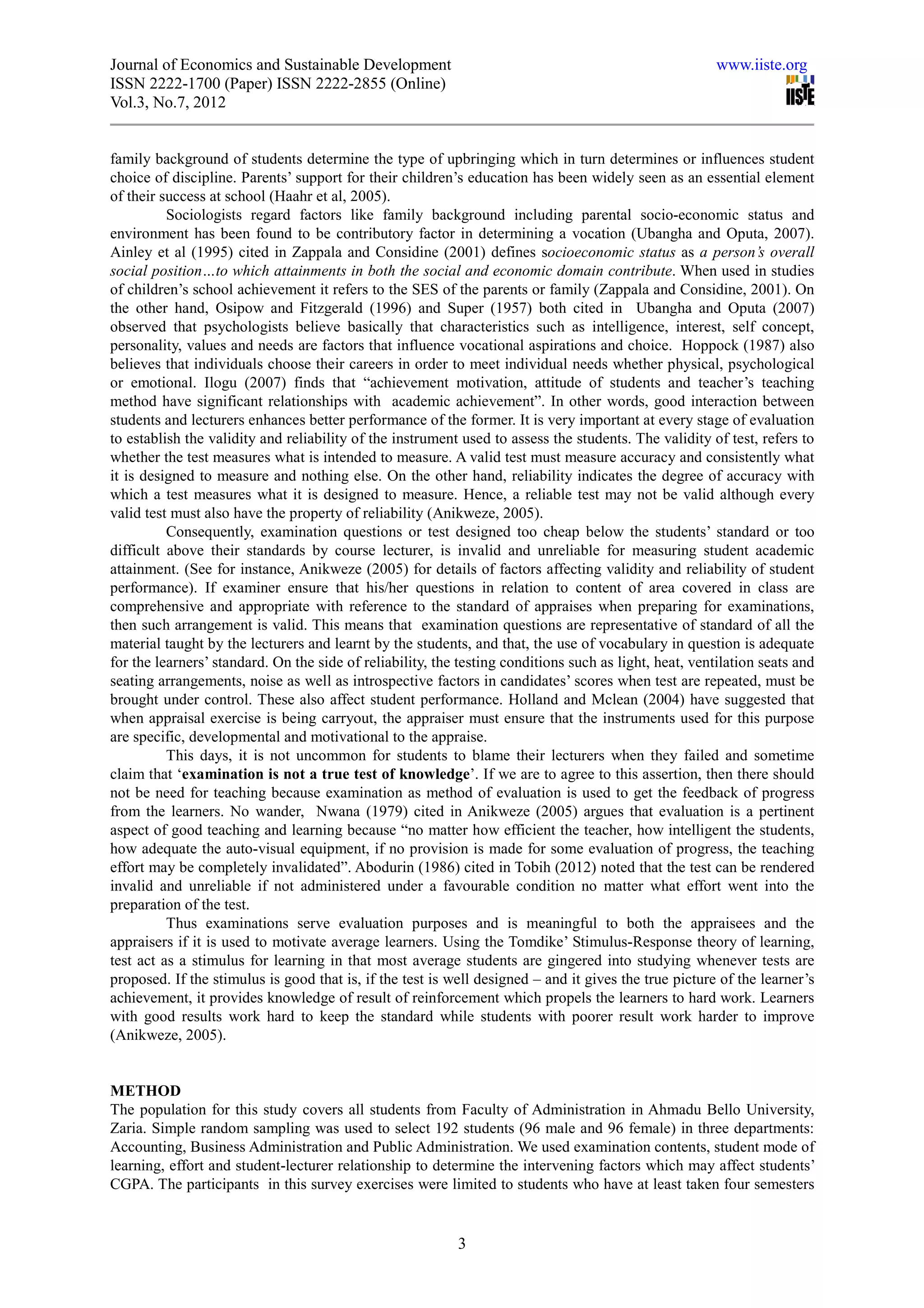 Journal of Economics and Sustainable Development                                                        www.iiste.org
ISSN 2222-1700 (Paper) ISSN 2222-2855 (Online)
Vol.3, No.7, 2012


family background of students determine the type of upbringing which in turn determines or influences student
choice of discipline. Parents’ support for their children’s education has been widely seen as an essential element
of their success at school (Haahr et al, 2005).
          Sociologists regard factors like family background including parental socio-economic status and
environment has been found to be contributory factor in determining a vocation (Ubangha and Oputa, 2007).
Ainley et al (1995) cited in Zappala and Considine (2001) defines socioeconomic status as a person’s overall
social position…to which attainments in both the social and economic domain contribute. When used in studies
of children’s school achievement it refers to the SES of the parents or family (Zappala and Considine, 2001). On
the other hand, Osipow and Fitzgerald (1996) and Super (1957) both cited in Ubangha and Oputa (2007)
observed that psychologists believe basically that characteristics such as intelligence, interest, self concept,
personality, values and needs are factors that influence vocational aspirations and choice. Hoppock (1987) also
believes that individuals choose their careers in order to meet individual needs whether physical, psychological
or emotional. Ilogu (2007) finds that “achievement motivation, attitude of students and teacher’s teaching
method have significant relationships with academic achievement”. In other words, good interaction between
students and lecturers enhances better performance of the former. It is very important at every stage of evaluation
to establish the validity and reliability of the instrument used to assess the students. The validity of test, refers to
whether the test measures what is intended to measure. A valid test must measure accuracy and consistently what
it is designed to measure and nothing else. On the other hand, reliability indicates the degree of accuracy with
which a test measures what it is designed to measure. Hence, a reliable test may not be valid although every
valid test must also have the property of reliability (Anikweze, 2005).
          Consequently, examination questions or test designed too cheap below the students’ standard or too
difficult above their standards by course lecturer, is invalid and unreliable for measuring student academic
attainment. (See for instance, Anikweze (2005) for details of factors affecting validity and reliability of student
performance). If examiner ensure that his/her questions in relation to content of area covered in class are
comprehensive and appropriate with reference to the standard of appraises when preparing for examinations,
then such arrangement is valid. This means that examination questions are representative of standard of all the
material taught by the lecturers and learnt by the students, and that, the use of vocabulary in question is adequate
for the learners’ standard. On the side of reliability, the testing conditions such as light, heat, ventilation seats and
seating arrangements, noise as well as introspective factors in candidates’ scores when test are repeated, must be
brought under control. These also affect student performance. Holland and Mclean (2004) have suggested that
when appraisal exercise is being carryout, the appraiser must ensure that the instruments used for this purpose
are specific, developmental and motivational to the appraise.
          This days, it is not uncommon for students to blame their lecturers when they failed and sometime
claim that ‘examination is not a true test of knowledge’. If we are to agree to this assertion, then there should
not be need for teaching because examination as method of evaluation is used to get the feedback of progress
from the learners. No wander, Nwana (1979) cited in Anikweze (2005) argues that evaluation is a pertinent
aspect of good teaching and learning because “no matter how efficient the teacher, how intelligent the students,
how adequate the auto-visual equipment, if no provision is made for some evaluation of progress, the teaching
effort may be completely invalidated”. Abodurin (1986) cited in Tobih (2012) noted that the test can be rendered
invalid and unreliable if not administered under a favourable condition no matter what effort went into the
preparation of the test.
          Thus examinations serve evaluation purposes and is meaningful to both the appraisees and the
appraisers if it is used to motivate average learners. Using the Tomdike’ Stimulus-Response theory of learning,
test act as a stimulus for learning in that most average students are gingered into studying whenever tests are
proposed. If the stimulus is good that is, if the test is well designed – and it gives the true picture of the learner’s
achievement, it provides knowledge of result of reinforcement which propels the learners to hard work. Learners
with good results work hard to keep the standard while students with poorer result work harder to improve
(Anikweze, 2005).


METHOD
The population for this study covers all students from Faculty of Administration in Ahmadu Bello University,
Zaria. Simple random sampling was used to select 192 students (96 male and 96 female) in three departments:
Accounting, Business Administration and Public Administration. We used examination contents, student mode of
learning, effort and student-lecturer relationship to determine the intervening factors which may affect students’
CGPA. The participants in this survey exercises were limited to students who have at least taken four semesters


                                                           3
 