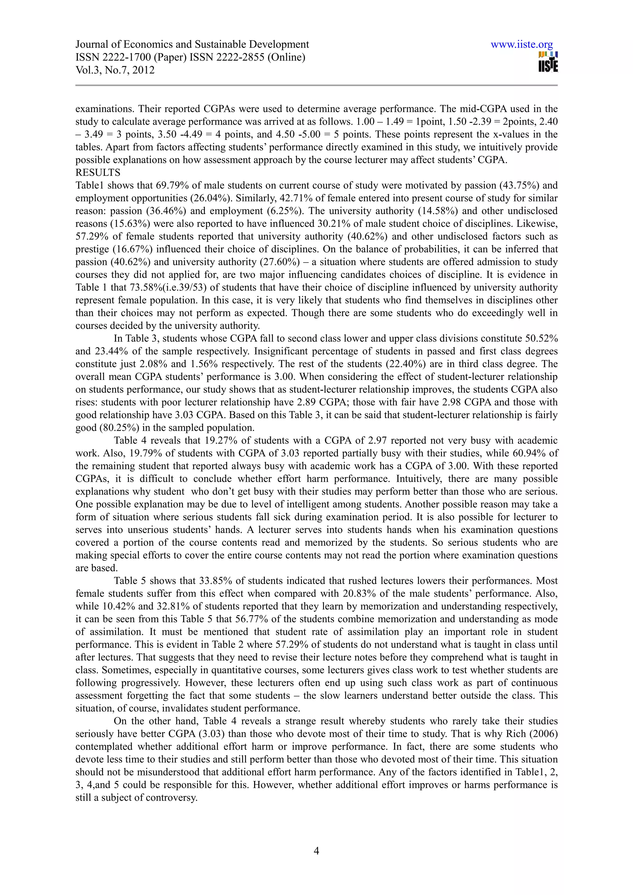 Journal of Economics and Sustainable Development                                                   www.iiste.org
ISSN 2222-1700 (Paper) ISSN 2222-2855 (Online)
Vol.3, No.7, 2012


examinations. Their reported CGPAs were used to determine average performance. The mid-CGPA used in the
study to calculate average performance was arrived at as follows. 1.00 – 1.49 = 1point, 1.50 -2.39 = 2points, 2.40
– 3.49 = 3 points, 3.50 -4.49 = 4 points, and 4.50 -5.00 = 5 points. These points represent the x-values in the
tables. Apart from factors affecting students’ performance directly examined in this study, we intuitively provide
possible explanations on how assessment approach by the course lecturer may affect students’ CGPA.
RESULTS
Table1 shows that 69.79% of male students on current course of study were motivated by passion (43.75%) and
employment opportunities (26.04%). Similarly, 42.71% of female entered into present course of study for similar
reason: passion (36.46%) and employment (6.25%). The university authority (14.58%) and other undisclosed
reasons (15.63%) were also reported to have influenced 30.21% of male student choice of disciplines. Likewise,
57.29% of female students reported that university authority (40.62%) and other undisclosed factors such as
prestige (16.67%) influenced their choice of disciplines. On the balance of probabilities, it can be inferred that
passion (40.62%) and university authority (27.60%) – a situation where students are offered admission to study
courses they did not applied for, are two major influencing candidates choices of discipline. It is evidence in
Table 1 that 73.58%(i.e.39/53) of students that have their choice of discipline influenced by university authority
represent female population. In this case, it is very likely that students who find themselves in disciplines other
than their choices may not perform as expected. Though there are some students who do exceedingly well in
courses decided by the university authority.
           In Table 3, students whose CGPA fall to second class lower and upper class divisions constitute 50.52%
and 23.44% of the sample respectively. Insignificant percentage of students in passed and first class degrees
constitute just 2.08% and 1.56% respectively. The rest of the students (22.40%) are in third class degree. The
overall mean CGPA students’ performance is 3.00. When considering the effect of student-lecturer relationship
on students performance, our study shows that as student-lecturer relationship improves, the students CGPA also
rises: students with poor lecturer relationship have 2.89 CGPA; those with fair have 2.98 CGPA and those with
good relationship have 3.03 CGPA. Based on this Table 3, it can be said that student-lecturer relationship is fairly
good (80.25%) in the sampled population.
           Table 4 reveals that 19.27% of students with a CGPA of 2.97 reported not very busy with academic
work. Also, 19.79% of students with CGPA of 3.03 reported partially busy with their studies, while 60.94% of
the remaining student that reported always busy with academic work has a CGPA of 3.00. With these reported
CGPAs, it is difficult to conclude whether effort harm performance. Intuitively, there are many possible
explanations why student who don’t get busy with their studies may perform better than those who are serious.
One possible explanation may be due to level of intelligent among students. Another possible reason may take a
form of situation where serious students fall sick during examination period. It is also possible for lecturer to
serves into unserious students’ hands. A lecturer serves into students hands when his examination questions
covered a portion of the course contents read and memorized by the students. So serious students who are
making special efforts to cover the entire course contents may not read the portion where examination questions
are based.
           Table 5 shows that 33.85% of students indicated that rushed lectures lowers their performances. Most
female students suffer from this effect when compared with 20.83% of the male students’ performance. Also,
while 10.42% and 32.81% of students reported that they learn by memorization and understanding respectively,
it can be seen from this Table 5 that 56.77% of the students combine memorization and understanding as mode
of assimilation. It must be mentioned that student rate of assimilation play an important role in student
performance. This is evident in Table 2 where 57.29% of students do not understand what is taught in class until
after lectures. That suggests that they need to revise their lecture notes before they comprehend what is taught in
class. Sometimes, especially in quantitative courses, some lecturers gives class work to test whether students are
following progressively. However, these lecturers often end up using such class work as part of continuous
assessment forgetting the fact that some students – the slow learners understand better outside the class. This
situation, of course, invalidates student performance.
           On the other hand, Table 4 reveals a strange result whereby students who rarely take their studies
seriously have better CGPA (3.03) than those who devote most of their time to study. That is why Rich (2006)
contemplated whether additional effort harm or improve performance. In fact, there are some students who
devote less time to their studies and still perform better than those who devoted most of their time. This situation
should not be misunderstood that additional effort harm performance. Any of the factors identified in Table1, 2,
3, 4,and 5 could be responsible for this. However, whether additional effort improves or harms performance is
still a subject of controversy.




                                                         4
 