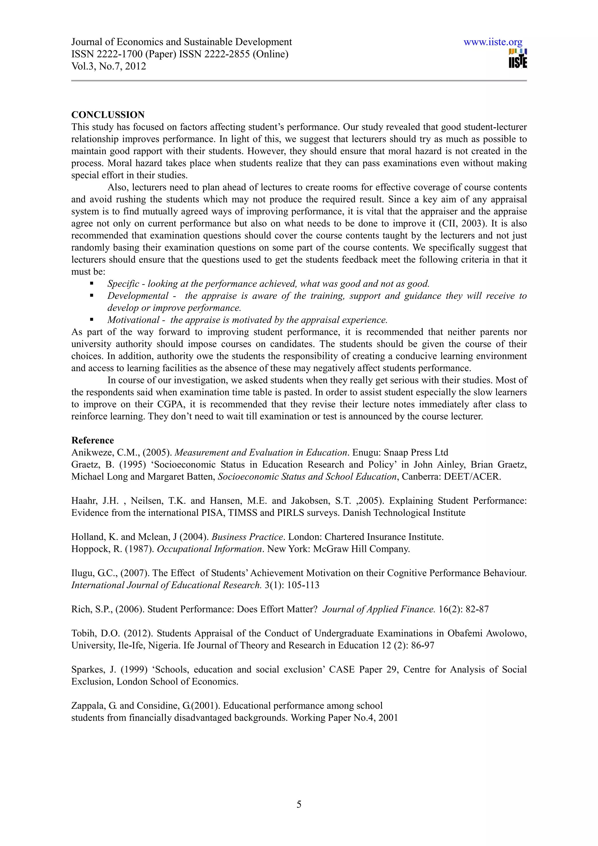 Journal of Economics and Sustainable Development                                                   www.iiste.org
ISSN 2222-1700 (Paper) ISSN 2222-2855 (Online)
Vol.3, No.7, 2012



CONCLUSSION
This study has focused on factors affecting student’s performance. Our study revealed that good student-lecturer
relationship improves performance. In light of this, we suggest that lecturers should try as much as possible to
maintain good rapport with their students. However, they should ensure that moral hazard is not created in the
process. Moral hazard takes place when students realize that they can pass examinations even without making
special effort in their studies.
          Also, lecturers need to plan ahead of lectures to create rooms for effective coverage of course contents
and avoid rushing the students which may not produce the required result. Since a key aim of any appraisal
system is to find mutually agreed ways of improving performance, it is vital that the appraiser and the appraise
agree not only on current performance but also on what needs to be done to improve it (CII, 2003). It is also
recommended that examination questions should cover the course contents taught by the lecturers and not just
randomly basing their examination questions on some part of the course contents. We specifically suggest that
lecturers should ensure that the questions used to get the students feedback meet the following criteria in that it
must be:
          Specific - looking at the performance achieved, what was good and not as good.
          Developmental - the appraise is aware of the training, support and guidance they will receive to
          develop or improve performance.
          Motivational - the appraise is motivated by the appraisal experience.
As part of the way forward to improving student performance, it is recommended that neither parents nor
university authority should impose courses on candidates. The students should be given the course of their
choices. In addition, authority owe the students the responsibility of creating a conducive learning environment
and access to learning facilities as the absence of these may negatively affect students performance.
          In course of our investigation, we asked students when they really get serious with their studies. Most of
the respondents said when examination time table is pasted. In order to assist student especially the slow learners
to improve on their CGPA, it is recommended that they revise their lecture notes immediately after class to
reinforce learning. They don’t need to wait till examination or test is announced by the course lecturer.

Reference
Anikweze, C.M., (2005). Measurement and Evaluation in Education. Enugu: Snaap Press Ltd
Graetz, B. (1995) ‘Socioeconomic Status in Education Research and Policy’ in John Ainley, Brian Graetz,
Michael Long and Margaret Batten, Socioeconomic Status and School Education, Canberra: DEET/ACER.

Haahr, J.H. , Neilsen, T.K. and Hansen, M.E. and Jakobsen, S.T. ,2005). Explaining Student Performance:
Evidence from the international PISA, TIMSS and PIRLS surveys. Danish Technological Institute

Holland, K. and Mclean, J (2004). Business Practice. London: Chartered Insurance Institute.
Hoppock, R. (1987). Occupational Information. New York: McGraw Hill Company.

Ilugu, G.C., (2007). The Effect of Students’ Achievement Motivation on their Cognitive Performance Behaviour.
International Journal of Educational Research. 3(1): 105-113

Rich, S.P., (2006). Student Performance: Does Effort Matter? Journal of Applied Finance. 16(2): 82-87

Tobih, D.O. (2012). Students Appraisal of the Conduct of Undergraduate Examinations in Obafemi Awolowo,
University, Ile-Ife, Nigeria. Ife Journal of Theory and Research in Education 12 (2): 86-97

Sparkes, J. (1999) ‘Schools, education and social exclusion’ CASE Paper 29, Centre for Analysis of Social
Exclusion, London School of Economics.

Zappala, G. and Considine, G.(2001). Educational performance among school
students from financially disadvantaged backgrounds. Working Paper No.4, 2001




                                                         5
 