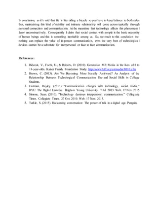 In conclusion, as it’s said that life is like riding a bicycle so you have to keep balance to both sides
thus, maintaining this kind of stability and intimate relationship will come across typically through
personal connection and communication. At the meantime that technology affects this phenomenal
favor unconstructively. Consequently I claim that social contact with people is the basic necessity
of human beings and this is something inevitable among us. So, we reach to this conclusion that
nothing can replace the value of in-person communication, even the very best of technological
devices cannot be a substitute for interpersonal or face to face communication.
References:
1. Rideout, V., Foehr, U., & Roberts, D. (2010). Generation M2: Media in the lives of 8 to
18-year-olds. Kaiser Family Foundation Study. http://www.kff.org/entmedia/8010.cfm
2. Brown, C. (2013). Are We Becoming More Socially Awkward? An Analysis of the
Relationship Between Technological Communication Use and Social Skills in College
Students.
3. Eastman, Hayley. (2013). “Communication changes with technology, social media.”
BYU: The Digital Universe. Brigham Young University. 7 Jul. 2013. Web. 17 Nov. 2015
4. Simons, Sean. (2010). “Technology destroys interpersonal communication.” Collegiate
Times. Collegiate Times. 27 Oct. 2010. Web. 17 Nov. 2015.
5. Turkle, S. (2015). Reclaiming conversation: The power of talk in a digital age. Penguin.
 