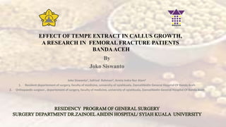 EFFECT OF TEMPE EXTRACT IN CALLUS GROWTH,
A RESEARCH IN FEMORAL FRACTURE PATIENTS
BANDA ACEH
By
Joko Siswanto
Joko Siswanto1, Safrizal Rahman2, Armia Indra Nur Alam2
1. Resident departement of surgery, faculty of medicine, university of syiahkuala, ZaenalAbidin General Hospital Of Banda Aceh
2. Orthopaedic surgeon , departement of surgery, faculty of medicine, university of syiahkuala, ZaenalAbidin General Hospital Of Banda Aceh
 