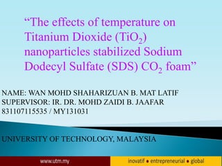 NAME: WAN MOHD SHAHARIZUAN B. MAT LATIF
SUPERVISOR: IR. DR. MOHD ZAIDI B. JAAFAR
831107115535 / MY131031
UNIVERSITY OF TECHNOLOGY, MALAYSIA
“The effects of temperature on
Titanium Dioxide (TiO2)
nanoparticles stabilized Sodium
Dodecyl Sulfate (SDS) CO2 foam”
 