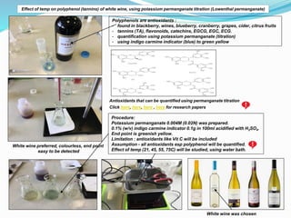 Effect of temp on polyphenol (tannins) of white wine, using potassium permanganate titration (Lowenthal permanganate)
Polyphenols are antioxidants :
- found in blackberry, wines, blueberry, cranberry, grapes, cider, citrus fruits
- tannins (TA), flavonoids, catechins, EGCG, EGC, ECG.
- quantification using potassium permanganate (titration)
- using indigo carmine indicator (blue) to green yellow
Antioxidants that can be quantified using permanganate titration
Procedure:
Potassium permanganate 0.004M (0.02N) was prepared.
0.1% (w/v) indigo carmine indicator 0.1g in 100ml acidified with H2SO4.
End point is greenish yellow.
Limitation : antioxidants like Vit C will be included
Assumption - all antioxidants esp polyphenol will be quantified.
Effect of temp (21, 45, 55, 75C) will be studied, using water bath.
Click here, here, here , here for research papers
White wine preferred, colourless, end point
easy to be detected
White wine was chosen
 