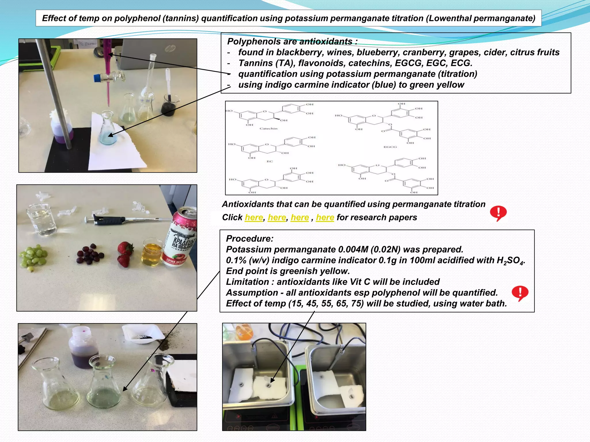 Effect of temp on polyphenol (tannins) quantification using potassium permanganate titration (Lowenthal permanganate)
Polyphenols are antioxidants :
- found in blackberry, wines, blueberry, cranberry, grapes, cider, citrus fruits
- Tannins (TA), flavonoids, catechins, EGCG, EGC, ECG.
- quantification using potassium permanganate (titration)
- using indigo carmine indicator (blue) to green yellow
Antioxidants that can be quantified using permanganate titration
Procedure:
Potassium permanganate 0.004M (0.02N) was prepared.
0.1% (w/v) indigo carmine indicator 0.1g in 100ml acidified with H2SO4.
End point is greenish yellow.
Limitation : antioxidants like Vit C will be included
Assumption - all antioxidants esp polyphenol will be quantified.
Effect of temp (15, 45, 55, 65, 75) will be studied, using water bath.
Click here, here, here , here for research papers
 