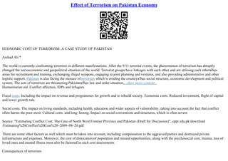 Effect of Terrorism on Pakistan Economy
ECONOMIC COST OF TERRORISM: A CASE STUDY OF PAKISTAN
Arshad Ali *
The world is currently confronting terrorism in different manifestations. After the 9/11 terrorist events, the phenomenon of terrorism has abruptly
changed the socioeconomic and geopolitical situation of the world. Terrorist groups have linkages with each other and are utilising each otherвЂџs
areas for recruitment and training, exchanging illegal weapons, engaging in joint planning and ventures, and also providing administrative and other
logistic support. Pakistan is also facing the menace of terrorism which is eroding the countryвЂџs social structure, economic development and political
system. The acts of terrorism are threatening PakistanвЂџs law and order situation,...show more content...
Humanitarian aid. Conflict affectees, IDPs and refugees.
Fiscal costs. Including the impact on revenue and programmes for growth and to rebuild society. Economic costs. Reduced investment, flight of capital
and lower growth rate.
Social costs. The impact on living standards, including health, education and wider aspects of vulnerability, taking into account the fact that conflict
often harms the poor most. Cultural costs. and long–lasting. Impact on social conventions and structures, which is often severe
Source: "Estimating Conflict Cost: The Case of North West Frontier Province and Pakistan (Draft for Discussion)", cppr.edu.pk/download
/Estimating%20Conflict%20Cost%20–2009–08–20.pdf
There are some other factors as well which must be taken into account, including compensation to the aggrieved parties and destroyed private
infrastructure and expenses. Moreover, the cost of dislocation of population and missed opportunities, along with the psychosocial cost, trauma, loss of
loved ones and mental illness must also be factored in such cost assessments.
Consequences of terrorism
 