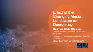 Rasmus Kleis Nielsen
Director, Reuters Institute for the Study of
Journalism
Professor of Political Communciation, University
of Oxford
Stanford University, November 25, 2018
Effect of the
Changing Media
Landscape on
Democracy
 