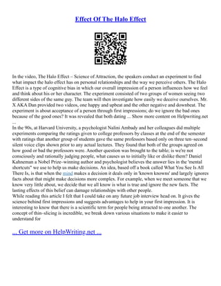 Effect Of The Halo Effect
In the video, The Halo Effect – Science of Attraction, the speakers conduct an experiment to find
what impact the halo effect has on personal relationships and the way we perceive others. The Halo
Effect is a type of cognitive bias in which our overall impression of a person influences how we feel
and think about his or her character. The experiment consisted of two groups of women seeing two
different sides of the same guy. The team will then investigate how easily we deceive ourselves. Mr.
X AKA Dan provided two videos, one happy and upbeat and the other negative and downbeat. The
experiment is about acceptance of a person through first impressions; do we ignore the bad ones
because of the good ones? It was revealed that both dating ... Show more content on Helpwriting.net
...
In the 90s, at Harvard University, a psychologist Nalini Ambady and her colleagues did multiple
experiments comparing the ratings given to college professors by classes at the end of the semester
with ratings that another group of students gave the same professors based only on three ten–second
silent voice clips shown prior to any actual lectures. They found that both of the groups agreed on
how good or bad the professors were. Another question was brought to the table; is we're not
consciously and rationally judging people, what causes us to initially like or dislike them? Daniel
Kahneman a Nobel Prize–winning author and psychologist believes the answer lies in the 'mental
shortcuts" we use to help us make decisions. An idea, based off a book called What You See Is All
There Is, is that when the mind makes a decision it deals only in 'known knowns' and largely ignores
facts about that might make decisions more complex. For example, when we meet someone that we
know very little about, we decide that we all know is what is true and ignore the new facts. The
lasting effects of this belief can damage relationships with other people.
While reading this article I felt that I could take on any future job interview head on. It gives the
science behind first impressions and suggests advantages to help in your first impression. It is
interesting to know that there is a scientific term for people being attracted to one another. The
concept of thin–slicing is incredible, we break down various situations to make it easier to
understand for
... Get more on HelpWriting.net ...
 