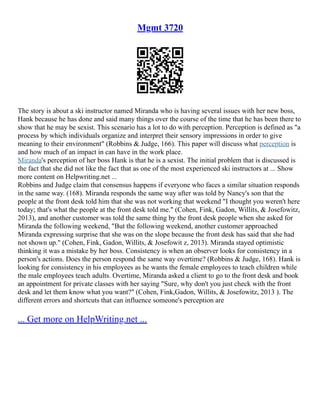 Mgmt 3720
The story is about a ski instructor named Miranda who is having several issues with her new boss,
Hank because he has done and said many things over the course of the time that he has been there to
show that he may be sexist. This scenario has a lot to do with perception. Perception is defined as "a
process by which individuals organize and interpret their sensory impressions in order to give
meaning to their environment" (Robbins & Judge, 166). This paper will discuss what perception is
and how much of an impact in can have in the work place.
Miranda's perception of her boss Hank is that he is a sexist. The initial problem that is discussed is
the fact that she did not like the fact that as one of the most experienced ski instructors at ... Show
more content on Helpwriting.net ...
Robbins and Judge claim that consensus happens if everyone who faces a similar situation responds
in the same way. (168). Miranda responds the same way after was told by Nancy's son that the
people at the front desk told him that she was not working that weekend "I thought you weren't here
today; that's what the people at the front desk told me." (Cohen, Fink, Gadon, Willits, & Josefowitz,
2013), and another customer was told the same thing by the front desk people when she asked for
Miranda the following weekend, "But the following weekend, another customer approached
Miranda expressing surprise that she was on the slope because the front desk has said that she had
not shown up." (Cohen, Fink, Gadon, Willits, & Josefowit z, 2013). Miranda stayed optimistic
thinking it was a mistake by her boss. Consistency is when an observer looks for consistency in a
person's actions. Does the person respond the same way overtime? (Robbins & Judge, 168). Hank is
looking for consistency in his employees as he wants the female employees to teach children while
the male employees teach adults. Overtime, Miranda asked a client to go to the front desk and book
an appointment for private classes with her saying "Sure, why don't you just check with the front
desk and let them know what you want?" (Cohen, Fink,Gadon, Willits, & Josefowitz, 2013 ). The
different errors and shortcuts that can influence someone's perception are
... Get more on HelpWriting.net ...
 