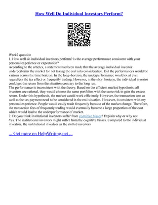 How Well Do Individual Investors Perform?
Week2 question
1. How well do individual investors perform? Is the average performance consistent with your
personal experience or expectation?
According to the articles, a statement had been made that the average individual investor
underperforms the market for not taking the cost into consideration. But the performances would be
various across the time horizon. In the long–horizon, the underperformance would exist even
regardless the tax effect or frequently trading. However, in the short horizon, the individual investor
could get the return from the situation contrary to the long run.
The performance is inconsistent with the theory. Based on the efficient market hypothesis, all
investors are rational, they would choose the same portfolios with the same risk to gain the excess
return. Under this hypothesis, the market would work efficiently. However, the transaction cost as
well as the tax payment need to be considered in the real situation. However, it consistent with my
personal experience. People would easily trade frequently because of the market change. Therefore,
the transaction fees of frequently trading would eventually became a large proportion of the cost
which would lead to the underperformance of market.
2. Do you think institutional investors suffer from cognitive biases? Explain why or why not.
Yes. The institutional investors might suffer from the cognitive biases. Compared to the individual
investors, the institutional investors as the skilled investors
... Get more on HelpWriting.net ...
 