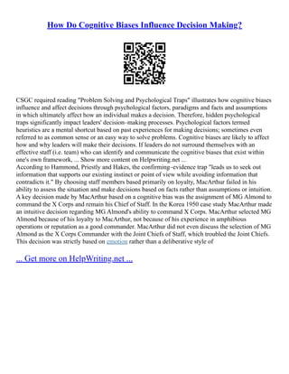 How Do Cognitive Biases Influence Decision Making?
CSGC required reading "Problem Solving and Psychological Traps" illustrates how cognitive biases
influence and affect decisions through psychological factors, paradigms and facts and assumptions
in which ultimately affect how an individual makes a decision. Therefore, hidden psychological
traps significantly impact leaders' decision–making processes. Psychological factors termed
heuristics are a mental shortcut based on past experiences for making decisions; sometimes even
referred to as common sense or an easy way to solve problems. Cognitive biases are likely to affect
how and why leaders will make their decisions. If leaders do not surround themselves with an
effective staff (i.e. team) who can identify and communicate the cognitive biases that exist within
one's own framework, ... Show more content on Helpwriting.net ...
According to Hammond, Priestly and Hakes, the confirming–evidence trap "leads us to seek out
information that supports our existing instinct or point of view while avoiding information that
contradicts it." By choosing staff members based primarily on loyalty, MacArthur failed in his
ability to assess the situation and make decisions based on facts rather than assumptions or intuition.
A key decision made by MacArthur based on a cognitive bias was the assignment of MG Almond to
command the X Corps and remain his Chief of Staff. In the Korea 1950 case study MacArthur made
an intuitive decision regarding MG Almond's ability to command X Corps. MacArthur selected MG
Almond because of his loyalty to MacArthur, not because of his experience in amphibious
operations or reputation as a good commander. MacArthur did not even discuss the selection of MG
Almond as the X Corps Commander with the Joint Chiefs of Staff, which troubled the Joint Chiefs.
This decision was strictly based on emotion rather than a deliberative style of
... Get more on HelpWriting.net ...
 